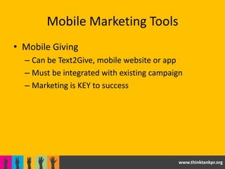 Mobile Marketing Tools
• Mobile Giving
  – Can be Text2Give, mobile website or app
  – Must be integrated with existing campaign
  – Marketing is KEY to success




                                           www.thinktankpr.org
 