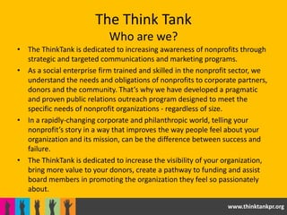 The Think Tank
                            Who are we?
• The ThinkTank is dedicated to increasing awareness of nonprofits through
  strategic and targeted communications and marketing programs.
• As a social enterprise firm trained and skilled in the nonprofit sector, we
  understand the needs and obligations of nonprofits to corporate partners,
  donors and the community. That’s why we have developed a pragmatic
  and proven public relations outreach program designed to meet the
  specific needs of nonprofit organizations - regardless of size.
• In a rapidly-changing corporate and philanthropic world, telling your
  nonprofit’s story in a way that improves the way people feel about your
  organization and its mission, can be the difference between success and
  failure.
• The ThinkTank is dedicated to increase the visibility of your organization,
  bring more value to your donors, create a pathway to funding and assist
  board members in promoting the organization they feel so passionately
  about.

                                                                www.thinktankpr.org
 