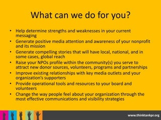 What can we do for you?
• Help determine strengths and weaknesses in your current
  messaging
• Generate positive media attention and awareness of your nonprofit
  and its mission
• Generate compelling stories that will have local, national, and in
  some cases, global reach
• Raise your NPOs profile within the community(s) you serve to
  attract new donor sources, volunteers, programs and partnerships
• Improve existing relationships with key media outlets and your
  organization’s supporters
• Provide operational tools and resources to your board and
  volunteers
• Change the way people feel about your organization through the
  most effective communications and visibility strategies


                                                         www.thinktankpr.org
 