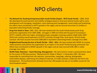 NPO clients
•   The Network for Teaching Entrepreneurship’s South Florida Chapter - NFTE South Florida – 2006 -2010.
    We developed focused outreach and visibility strategies based on local and national events well as story
    development and messaging, newsletters, event planning and management, social media and fundraising.
    Our efforts have contributed to NFTE’s growth in the region and we secured more than $1.2million in
    equivalent advertising/media coverage.
•   Drug-Free Youth in Town- 2005- 2012. We have worked with this South Florida based youth drug-
    prevention organization from 2005-2008, and again in 2009 and 2010 with the goal of increasing of
    DFYIT’s visibility within the region, developing media campaigns involving students (SoBe Sober 2007-
    2010) and creating overall awareness of DFYIT’s activities through PSAs, local events, PR and media
    outreach. We have secured more than $685,000 in equivalent advertising/media coverage since 2005.
•   Neighborhood Housing Services of South Florida – 2010 – 2011 We have worked with NHSSF to increase
    media presence and position the organization as an expert in the South Florida housing community. Our
    efforts have contributed to NHSSF’s growth in the region and we have secured $190, 000 in media
    coverage since 2010.
•   WLRN Public Television – Event Planning, Management – We were hired to create a world premiere event
    for the launch of PBS documentary “Mohammed Ali: Made In Miami”, in November 2007. We were
    responsible for everything from site selection, sponsorships, swag bags, catering, photography,
    memorabilia displays, advertising and collateral materials, to media outreach, media kits and micro-site
    development. The world premiere attracted more than 350 people and was an incredible success for the
    local broadcast station.


                                                                                          www.thinktankpr.org
 