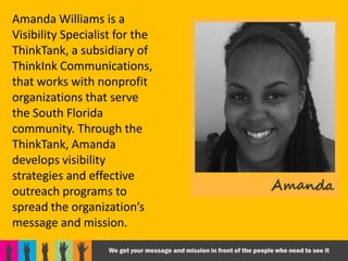 Amanda Williams is a
Visibility Specialist for the
ThinkTank, a subsidiary of
ThinkInk Communications,
that works with nonprofit
organizations that serve
the South Florida
community. Through the
ThinkTank, Amanda
develops visibility
strategies and effective
outreach programs to
spread the organization’s
message and mission.
 