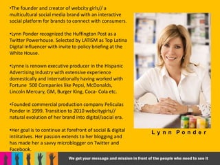 •The founder and creator of webcity girls// a
multicultural social media brand with an interactive
social platform for brands to connect with consumers.

•Lynn Ponder recognized the Huffington Post as a
Twitter Powerhouse. Selected by LATISM as Top Latina
Digital Influencer with invite to policy briefing at the
White House.

•Lynne is renown executive producer in the Hispanic
Advertising Industry with extensive experience
domestically and internationally having worked with
Fortune 500 Companies like Pepsi, McDonalds,
Lincoln Mercury, GM, Burger King, Coca- Cola etc.

•Founded commercial production company Peliculas
Ponder in 1999. Transition to 2010 webcitygirls//
natural evolution of her brand into digital/social era.

•Her goal is to continue at forefront of social & digital   Ly nn Ponde r
intiitatives. Her passion extends to her blogging and
has made her a savvy microblogger on Twitter and
Facebook.
 