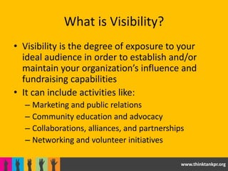 What is Visibility?
• Visibility is the degree of exposure to your
  ideal audience in order to establish and/or
  maintain your organization’s influence and
  fundraising capabilities
• It can include activities like:
  – Marketing and public relations
  – Community education and advocacy
  – Collaborations, alliances, and partnerships
  – Networking and volunteer initiatives

                                              www.thinktankpr.org
 