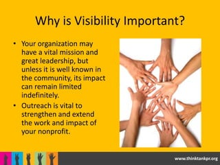 Why is Visibility Important?
• Your organization may
  have a vital mission and
  great leadership, but
  unless it is well known in
  the community, its impact
  can remain limited
  indefinitely.
• Outreach is vital to
  strengthen and extend
  the work and impact of
  your nonprofit.


                                www.thinktankpr.org
 