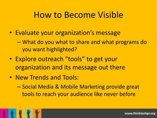 How to Become Visible
• Evaluate your organization’s message
  – What do you what to share and what programs do
    you want highlighted?
• Explore outreach “tools” to get your
  organization and its message out there
• New Trends and Tools:
  – Social Media & Mobile Marketing provide great
    tools to reach your audience like never before


                                            www.thinktankpr.org
 