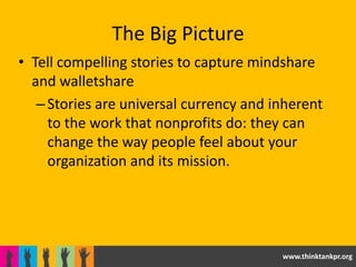 The Big Picture
• Tell compelling stories to capture mindshare
  and walletshare
   – Stories are universal currency and inherent
     to the work that nonprofits do: they can
     change the way people feel about your
     organization and its mission.




                                         www.thinktankpr.org
 