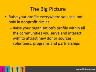 The Big Picture
• Raise your profile everywhere you can, not
  only in nonprofit circles
   – Raise your organization's profile within all
     the communities you serve and interact
     with to attract new donor sources,
     volunteers, programs and partnerships




                                           www.thinktankpr.org
 