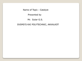 Name of Topic : Catalyst
Presented by
Mr. Sutar G.S.
SVSMD’S KKI POLYTECHNIC, AKKALKOT
 