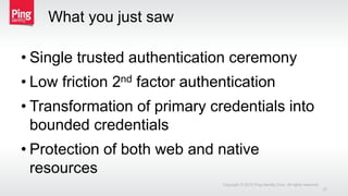 What you just saw
• Single trusted authentication ceremony
• Low friction 2nd factor authentication
• Transformation of primary credentials into
bounded credentials
• Protection of both web and native
resources
Copyright © 2015 Ping Identity Corp. All rights reserved.
27
 
