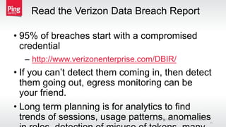 Read the Verizon Data Breach Report
• 95% of breaches start with a compromised
credential
– http://www.verizonenterprise.com/DBIR/
• If you can’t detect them coming in, then detect
them going out, egress monitoring can be
your friend.
• Long term planning is for analytics to find
trends of sessions, usage patterns, anomaliesCopyright © 2015 Ping Identity Corp. All rights reserved.
34
 