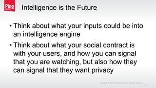 Intelligence is the Future
• Think about what your inputs could be into
an intelligence engine
• Think about what your social contract is
with your users, and how you can signal
that you are watching, but also how they
can signal that they want privacy
Copyright © 2015 Ping Identity Corp. All rights reserved.
35
 