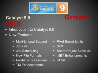 Catalyst 9.0 October
2010
 Multi-Lingual Support
 Job File
 Job Scheduling
 New File Formats
 Productivity Features
 TM Enhancements
 Pixel Based Limits
 SDK
 Share Project Statistics
 .NET Enhancements
 64 bit
 Introduction to Catalyst 9.0
 New Features
 