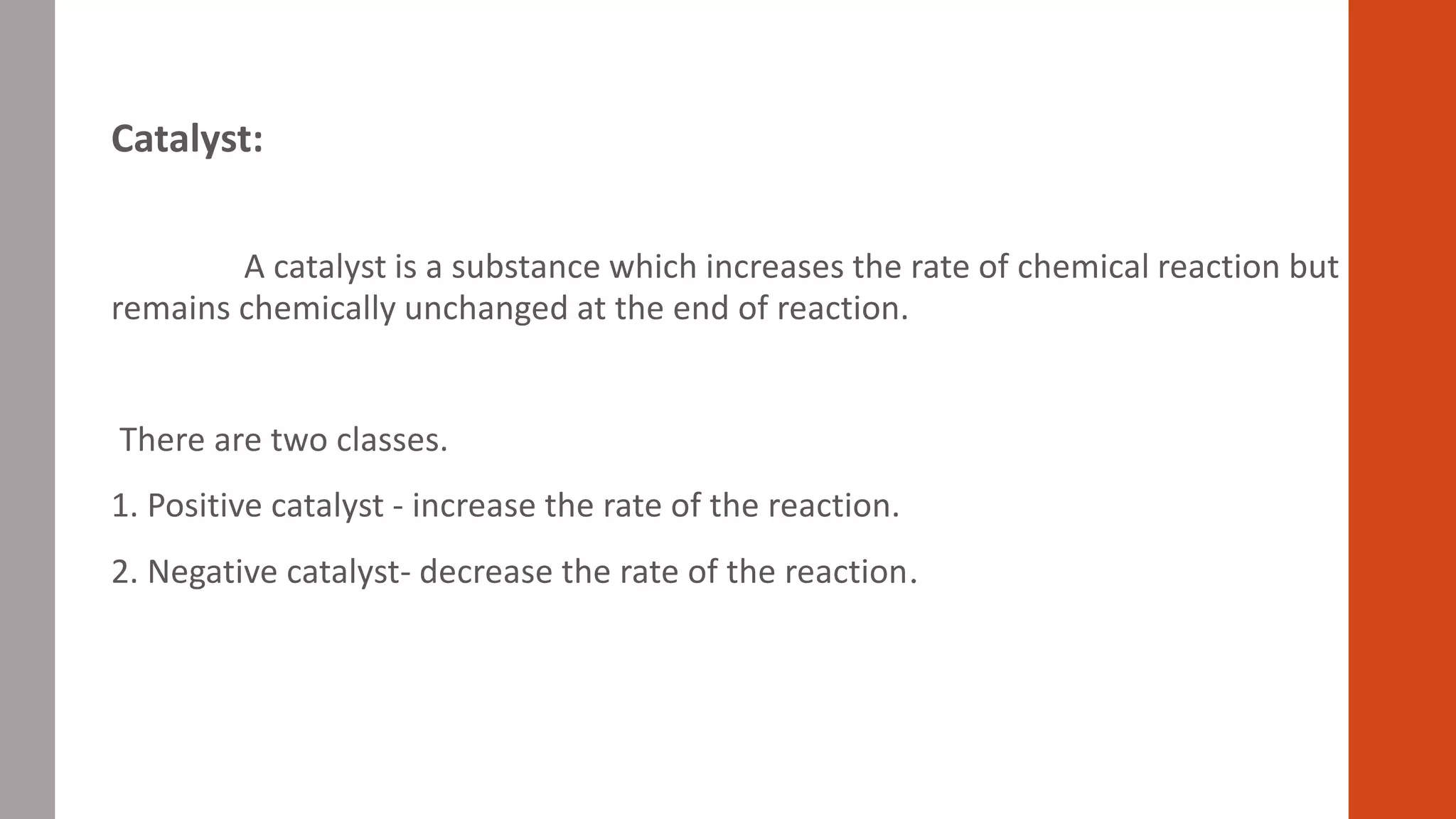 Catalyst:
A catalyst is a substance which increases the rate of chemical reaction but
remains chemically unchanged at the end of reaction.
There are two classes.
1. Positive catalyst - increase the rate of the reaction.
2. Negative catalyst- decrease the rate of the reaction.
 