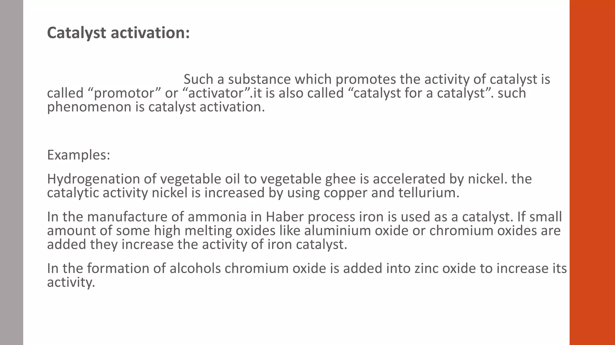 Catalyst activation:
Such a substance which promotes the activity of catalyst is
called “promotor” or “activator”.it is also called “catalyst for a catalyst”. such
phenomenon is catalyst activation.
Examples:
Hydrogenation of vegetable oil to vegetable ghee is accelerated by nickel. the
catalytic activity nickel is increased by using copper and tellurium.
In the manufacture of ammonia in Haber process iron is used as a catalyst. If small
amount of some high melting oxides like aluminium oxide or chromium oxides are
added they increase the activity of iron catalyst.
In the formation of alcohols chromium oxide is added into zinc oxide to increase its
activity.
 