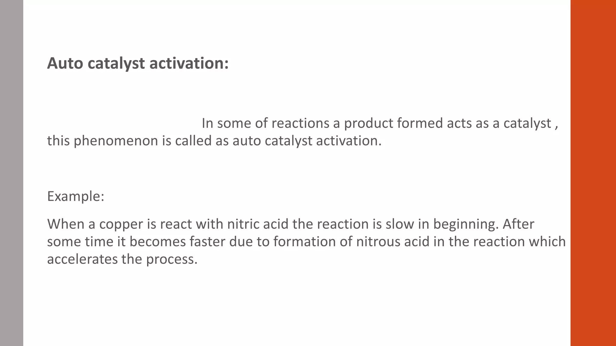 Auto catalyst activation:
In some of reactions a product formed acts as a catalyst ,
this phenomenon is called as auto catalyst activation.
Example:
When a copper is react with nitric acid the reaction is slow in beginning. After
some time it becomes faster due to formation of nitrous acid in the reaction which
accelerates the process.
 