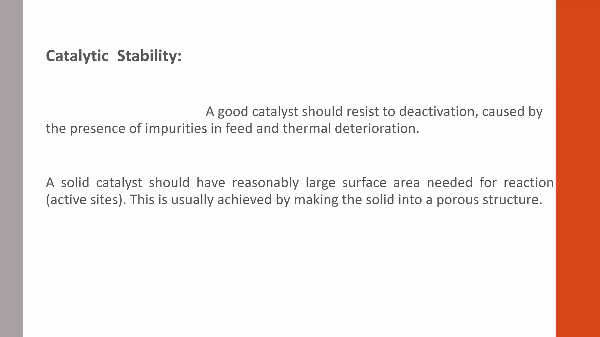 Catalytic Stability:
A good catalyst should resist to deactivation, caused by
the presence of impurities in feed and thermal deterioration.
A solid catalyst should have reasonably large surface area needed for reaction
(active sites). This is usually achieved by making the solid into a porous structure.
 
