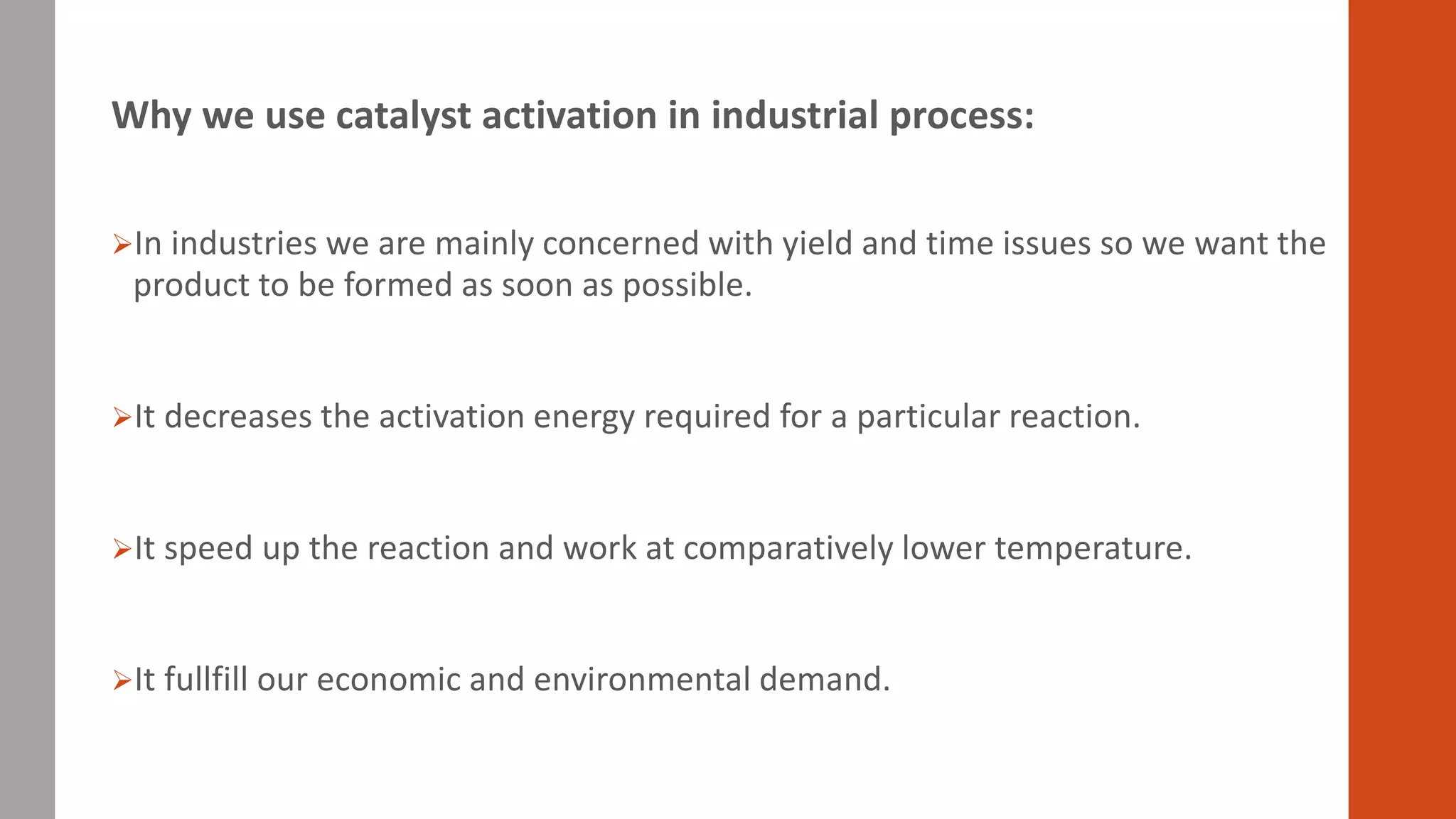 Why we use catalyst activation in industrial process:
In industries we are mainly concerned with yield and time issues so we want the
product to be formed as soon as possible.
It decreases the activation energy required for a particular reaction.
It speed up the reaction and work at comparatively lower temperature.
It fullfill our economic and environmental demand.
 