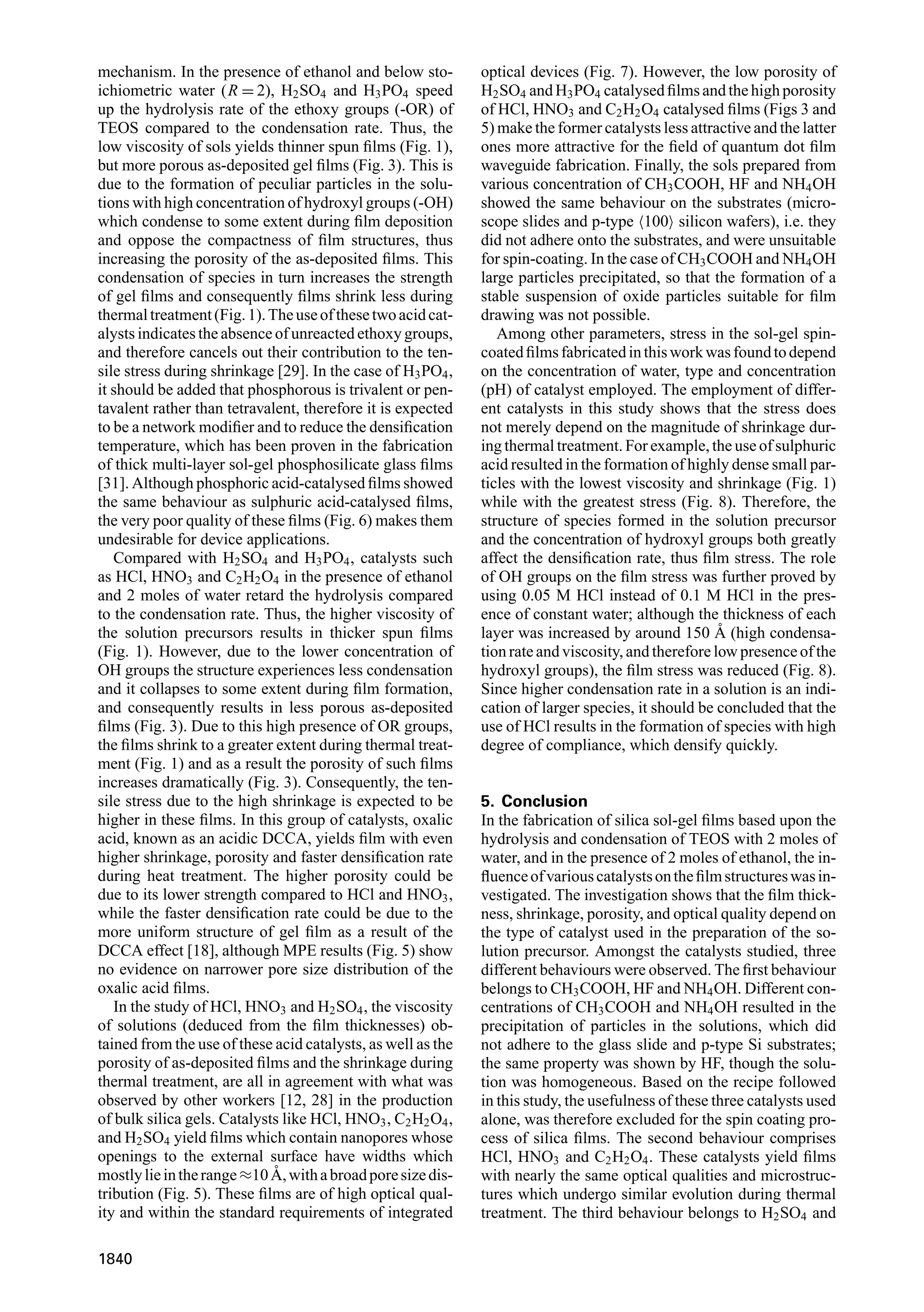mechanism. In the presence of ethanol and below sto-
ichiometric water (R = 2), H2SO4 and H3PO4 speed
up the hydrolysis rate of the ethoxy groups (-OR) of
TEOS compared to the condensation rate. Thus, the
low viscosity of sols yields thinner spun ﬁlms (Fig. 1),
but more porous as-deposited gel ﬁlms (Fig. 3). This is
due to the formation of peculiar particles in the solu-
tions with high concentration of hydroxyl groups (-OH)
which condense to some extent during ﬁlm deposition
and oppose the compactness of ﬁlm structures, thus
increasing the porosity of the as-deposited ﬁlms. This
condensation of species in turn increases the strength
of gel ﬁlms and consequently ﬁlms shrink less during
thermaltreatment(Fig.1).Theuseofthesetwoacidcat-
alysts indicates the absence of unreacted ethoxy groups,
and therefore cancels out their contribution to the ten-
sile stress during shrinkage [29]. In the case of H3PO4,
it should be added that phosphorous is trivalent or pen-
tavalent rather than tetravalent, therefore it is expected
to be a network modiﬁer and to reduce the densiﬁcation
temperature, which has been proven in the fabrication
of thick multi-layer sol-gel phosphosilicate glass ﬁlms
[31]. Although phosphoric acid-catalysed ﬁlms showed
the same behaviour as sulphuric acid-catalysed ﬁlms,
the very poor quality of these ﬁlms (Fig. 6) makes them
undesirable for device applications.
Compared with H2SO4 and H3PO4, catalysts such
as HCl, HNO3 and C2H2O4 in the presence of ethanol
and 2 moles of water retard the hydrolysis compared
to the condensation rate. Thus, the higher viscosity of
the solution precursors results in thicker spun ﬁlms
(Fig. 1). However, due to the lower concentration of
OH groups the structure experiences less condensation
and it collapses to some extent during ﬁlm formation,
and consequently results in less porous as-deposited
ﬁlms (Fig. 3). Due to this high presence of OR groups,
the ﬁlms shrink to a greater extent during thermal treat-
ment (Fig. 1) and as a result the porosity of such ﬁlms
increases dramatically (Fig. 3). Consequently, the ten-
sile stress due to the high shrinkage is expected to be
higher in these ﬁlms. In this group of catalysts, oxalic
acid, known as an acidic DCCA, yields ﬁlm with even
higher shrinkage, porosity and faster densiﬁcation rate
during heat treatment. The higher porosity could be
due to its lower strength compared to HCl and HNO3,
while the faster densiﬁcation rate could be due to the
more uniform structure of gel ﬁlm as a result of the
DCCA effect [18], although MPE results (Fig. 5) show
no evidence on narrower pore size distribution of the
oxalic acid ﬁlms.
In the study of HCl, HNO3 and H2SO4, the viscosity
of solutions (deduced from the ﬁlm thicknesses) ob-
tained from the use of these acid catalysts, as well as the
porosity of as-deposited ﬁlms and the shrinkage during
thermal treatment, are all in agreement with what was
observed by other workers [12, 28] in the production
of bulk silica gels. Catalysts like HCl, HNO3, C2H2O4,
and H2SO4 yield ﬁlms which contain nanopores whose
openings to the external surface have widths which
mostlylieintherange≈10 ˚A,withabroadporesizedis-
tribution (Fig. 5). These ﬁlms are of high optical qual-
ity and within the standard requirements of integrated
optical devices (Fig. 7). However, the low porosity of
H2SO4 and H3PO4 catalysed ﬁlms and the high porosity
of HCl, HNO3 and C2H2O4 catalysed ﬁlms (Figs 3 and
5) make the former catalysts less attractive and the latter
ones more attractive for the ﬁeld of quantum dot ﬁlm
waveguide fabrication. Finally, the sols prepared from
various concentration of CH3COOH, HF and NH4OH
showed the same behaviour on the substrates (micro-
scope slides and p-type 100 silicon wafers), i.e. they
did not adhere onto the substrates, and were unsuitable
for spin-coating. In the case of CH3COOH and NH4OH
large particles precipitated, so that the formation of a
stable suspension of oxide particles suitable for ﬁlm
drawing was not possible.
Among other parameters, stress in the sol-gel spin-
coatedﬁlmsfabricatedinthisworkwasfoundtodepend
on the concentration of water, type and concentration
(pH) of catalyst employed. The employment of differ-
ent catalysts in this study shows that the stress does
not merely depend on the magnitude of shrinkage dur-
ing thermal treatment. For example, the use of sulphuric
acid resulted in the formation of highly dense small par-
ticles with the lowest viscosity and shrinkage (Fig. 1)
while with the greatest stress (Fig. 8). Therefore, the
structure of species formed in the solution precursor
and the concentration of hydroxyl groups both greatly
affect the densiﬁcation rate, thus ﬁlm stress. The role
of OH groups on the ﬁlm stress was further proved by
using 0.05 M HCl instead of 0.1 M HCl in the pres-
ence of constant water; although the thickness of each
layer was increased by around 150 ˚A (high condensa-
tion rate and viscosity, and therefore low presence of the
hydroxyl groups), the ﬁlm stress was reduced (Fig. 8).
Since higher condensation rate in a solution is an indi-
cation of larger species, it should be concluded that the
use of HCl results in the formation of species with high
degree of compliance, which densify quickly.
5. Conclusion
In the fabrication of silica sol-gel ﬁlms based upon the
hydrolysis and condensation of TEOS with 2 moles of
water, and in the presence of 2 moles of ethanol, the in-
ﬂuenceofvariouscatalystsontheﬁlmstructureswasin-
vestigated. The investigation shows that the ﬁlm thick-
ness, shrinkage, porosity, and optical quality depend on
the type of catalyst used in the preparation of the so-
lution precursor. Amongst the catalysts studied, three
different behaviours were observed. The ﬁrst behaviour
belongs to CH3COOH, HF and NH4OH. Different con-
centrations of CH3COOH and NH4OH resulted in the
precipitation of particles in the solutions, which did
not adhere to the glass slide and p-type Si substrates;
the same property was shown by HF, though the solu-
tion was homogeneous. Based on the recipe followed
in this study, the usefulness of these three catalysts used
alone, was therefore excluded for the spin coating pro-
cess of silica ﬁlms. The second behaviour comprises
HCl, HNO3 and C2H2O4. These catalysts yield ﬁlms
with nearly the same optical qualities and microstruc-
tures which undergo similar evolution during thermal
treatment. The third behaviour belongs to H2SO4 and
1840
 