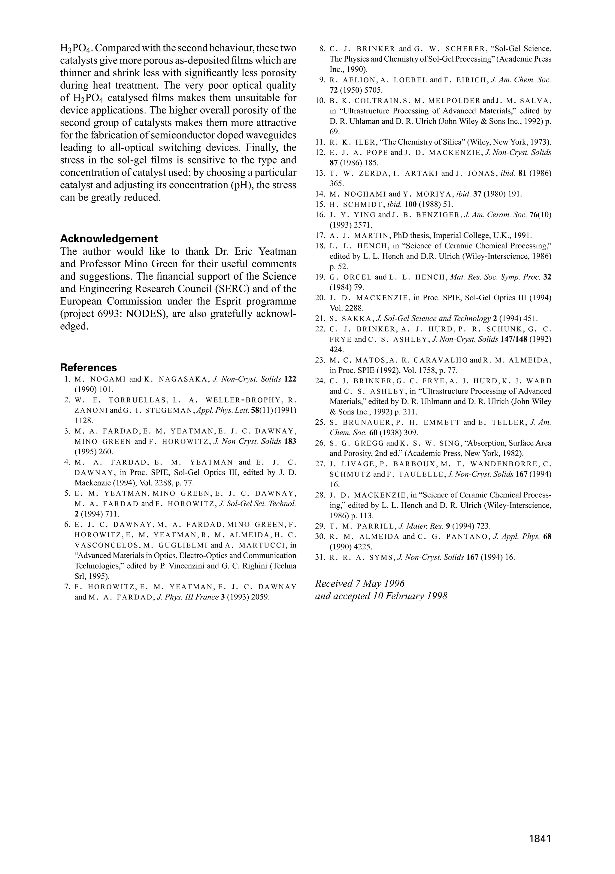 H3PO4.Comparedwiththesecondbehaviour,thesetwo
catalysts give more porous as-deposited ﬁlms which are
thinner and shrink less with signiﬁcantly less porosity
during heat treatment. The very poor optical quality
of H3PO4 catalysed ﬁlms makes them unsuitable for
device applications. The higher overall porosity of the
second group of catalysts makes them more attractive
for the fabrication of semiconductor doped waveguides
leading to all-optical switching devices. Finally, the
stress in the sol-gel ﬁlms is sensitive to the type and
concentration of catalyst used; by choosing a particular
catalyst and adjusting its concentration (pH), the stress
can be greatly reduced.
Acknowledgement
The author would like to thank Dr. Eric Yeatman
and Professor Mino Green for their useful comments
and suggestions. The ﬁnancial support of the Science
and Engineering Research Council (SERC) and of the
European Commission under the Esprit programme
(project 6993: NODES), are also gratefully acknowl-
edged.
References
1. M. NOGAMI and K. NAGASAKA, J. Non-Cryst. Solids 122
(1990) 101.
2. W. E. TORRUELLAS, L. A. WELLER-BROPHY, R.
ZANONI andG. I. STEGEMAN,Appl.Phys.Lett.58(11)(1991)
1128.
3. M. A. FARDAD, E. M. YEATMAN, E. J. C. DAWNAY,
MINO GREEN and F. HOROWITZ, J. Non-Cryst. Solids 183
(1995) 260.
4. M. A. FARDAD, E. M. YEATMAN and E. J. C.
DAWNAY, in Proc. SPIE, Sol-Gel Optics III, edited by J. D.
Mackenzie (1994), Vol. 2288, p. 77.
5. E. M. YEATMAN, MINO GREEN, E. J. C. DAWNAY,
M. A. FARDAD and F. HOROWITZ, J. Sol-Gel Sci. Technol.
2 (1994) 711.
6. E. J. C. DAWNAY, M. A. FARDAD, MINO GREEN, F.
HOROWITZ, E. M. YEATMAN, R. M. ALMEIDA, H. C.
VASCONCELOS, M. GUGLIELMI and A. MARTUCCI, in
“Advanced Materials in Optics, Electro-Optics and Communication
Technologies,” edited by P. Vincenzini and G. C. Righini (Techna
Srl, 1995).
7. F. HOROWITZ, E. M. YEATMAN, E. J. C. DAWNAY
and M. A. FARDAD, J. Phys. III France 3 (1993) 2059.
8. C. J. BRINKER and G. W. SCHERER, “Sol-Gel Science,
The Physics and Chemistry of Sol-Gel Processing” (Academic Press
Inc., 1990).
9. R. AELION, A. LOEBEL and F. EIRICH, J. Am. Chem. Soc.
72 (1950) 5705.
10. B. K. COLTRAIN, S. M. MELPOLDER and J. M. SALVA,
in “Ultrastructure Processing of Advanced Materials,” edited by
D. R. Uhlaman and D. R. Ulrich (John Wiley & Sons Inc., 1992) p.
69.
11. R. K. ILER, “The Chemistry of Silica” (Wiley, New York, 1973).
12. E. J. A. POPE and J. D. MACKENZIE, J. Non-Cryst. Solids
87 (1986) 185.
13. T. W. ZERDA, I. ARTAKI and J. JONAS, ibid. 81 (1986)
365.
14. M. NOGHAMI and Y. MORIYA, ibid. 37 (1980) 191.
15. H. SCHMIDT, ibid. 100 (1988) 51.
16. J. Y. YING and J. B. BENZIGER, J. Am. Ceram. Soc. 76(10)
(1993) 2571.
17. A. J. MARTIN, PhD thesis, Imperial College, U.K., 1991.
18. L. L. HENCH, in “Science of Ceramic Chemical Processing,”
edited by L. L. Hench and D.R. Ulrich (Wiley-Interscience, 1986)
p. 52.
19. G. ORCEL and L. L. HENCH, Mat. Res. Soc. Symp. Proc. 32
(1984) 79.
20. J. D. MACKENZIE, in Proc. SPIE, Sol-Gel Optics III (1994)
Vol. 2288.
21. S. SAKKA, J. Sol-Gel Science and Technology 2 (1994) 451.
22. C. J. BRINKER, A. J. HURD, P. R. SCHUNK, G. C.
FRYE and C. S. ASHLEY, J. Non-Cryst. Solids 147/148 (1992)
424.
23. M. C. MATOS,A. R. CARAVALHO andR. M. ALMEIDA,
in Proc. SPIE (1992), Vol. 1758, p. 77.
24. C. J. BRINKER, G. C. FRYE, A. J. HURD, K. J. WARD
and C. S. ASHLEY, in “Ultrastructure Processing of Advanced
Materials,” edited by D. R. Uhlmann and D. R. Ulrich (John Wiley
& Sons Inc., 1992) p. 211.
25. S. BRUNAUER, P. H. EMMETT and E. TELLER, J. Am.
Chem. Soc. 60 (1938) 309.
26. S. G. GREGG and K. S. W. SING, “Absorption, Surface Area
and Porosity, 2nd ed.” (Academic Press, New York, 1982).
27. J. LIVAGE, P. BARBOUX, M. T. WANDENBORRE, C.
SCHMUTZ and F. TAULELLE, J. Non-Cryst. Solids 167 (1994)
16.
28. J. D. MACKENZIE, in “Science of Ceramic Chemical Process-
ing,” edited by L. L. Hench and D. R. Ulrich (Wiley-Interscience,
1986) p. 113.
29. T. M. PARRILL, J. Mater. Res. 9 (1994) 723.
30. R. M. ALMEIDA and C. G. PANTANO, J. Appl. Phys. 68
(1990) 4225.
31. R. R. A. SYMS, J. Non-Cryst. Solids 167 (1994) 16.
Received 7 May 1996
and accepted 10 February 1998
1841
 