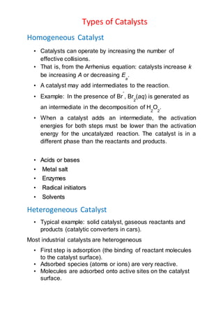 Types of Catalysts
Homogeneous Catalyst
• Catalysts can operate by increasing the number of
effective collisions.
• That is, from the Arrhenius equation: catalysts increase k
be increasing A or decreasing E
a
.
• A catalyst may add intermediates to the reaction.
• Example: In the presence of Br
-
, Br
2
(aq) is generated as
an intermediate in the decomposition of H
2
O
2
.
• When a catalyst adds an intermediate, the activation
energies for both steps must be lower than the activation
energy for the uncatalyzed reaction. The catalyst is in a
different phase than the reactants and products.
• Acids or bases
• Metal salt
• Enzymes
• Radical initiators
• Solvents
Heterogeneous Catalyst
• Typical example: solid catalyst, gaseous reactants and
products (catalytic converters in cars).
Most industrial catalysts are heterogeneous
• First step is adsorption (the binding of reactant molecules
to the catalyst surface).
• Adsorbed species (atoms or ions) are very reactive.
• Molecules are adsorbed onto active sites on the catalyst
surface.
 
