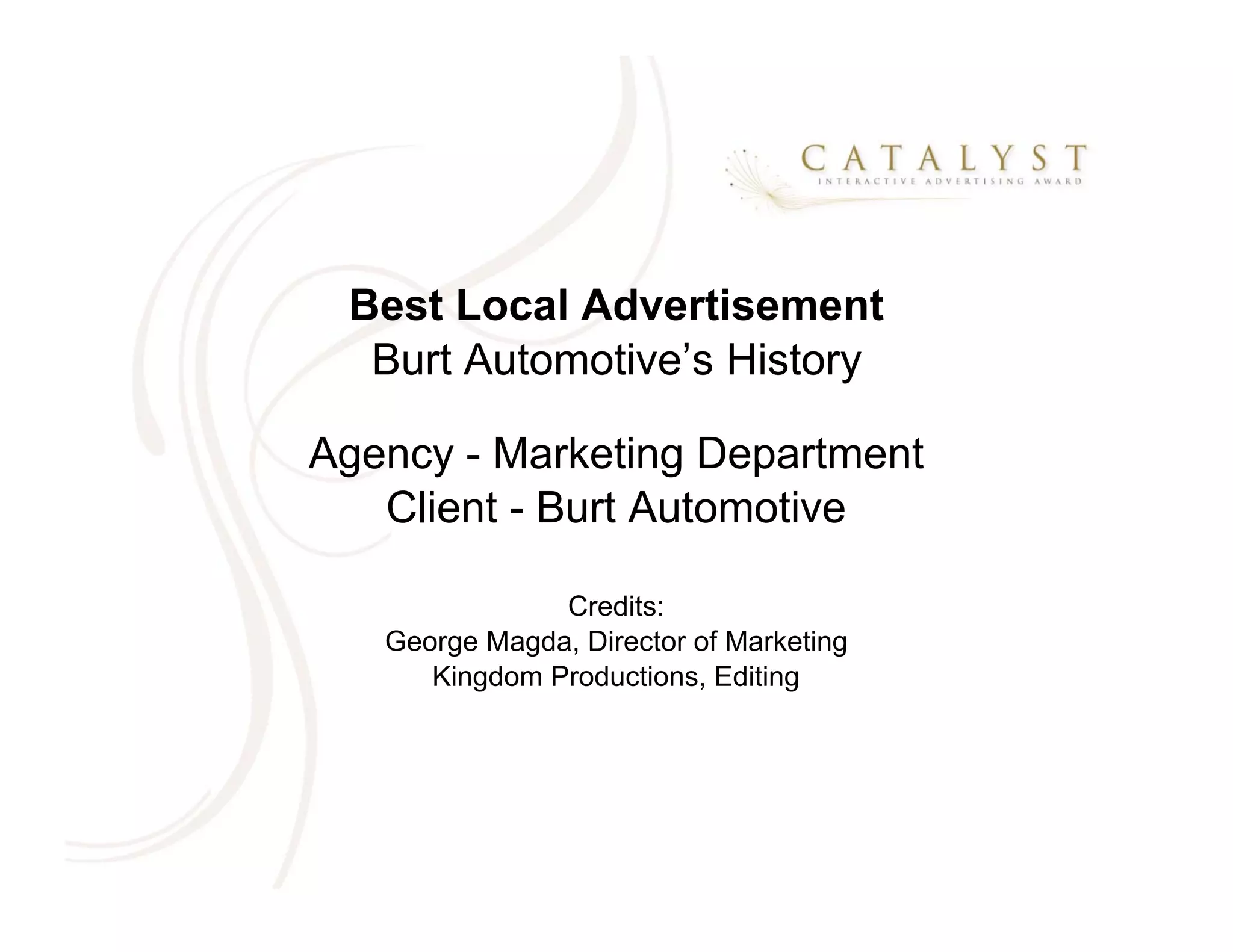 Best Local Advertisement
  Burt Automotive’s History

Agency - Marketing Department
   Client - Burt Automotive

               Credits:
   George Magda, Director of Marketing
      Kingdom Productions, Editing
 