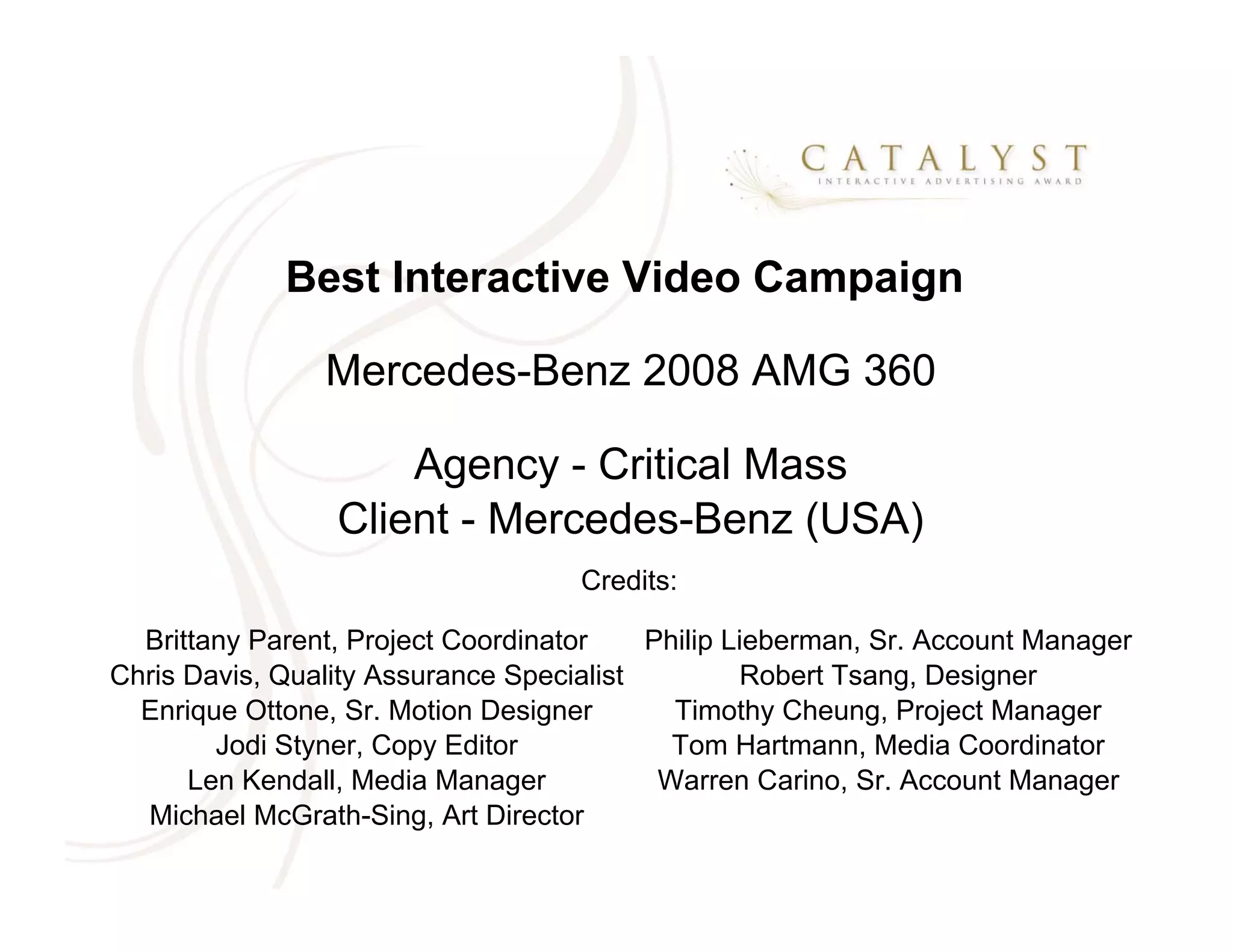 Best Interactive Video Campaign

                Mercedes-Benz 2008 AMG 360

                     Agency - Critical Mass
                 Client - Mercedes-Benz (USA)
                                    Credits:

  Brittany Parent, Project Coordinator    Philip Lieberman, Sr. Account Manager
Chris Davis, Quality Assurance Specialist         Robert Tsang, Designer
  Enrique Ottone, Sr. Motion Designer       Timothy Cheung, Project Manager
        Jodi Styner, Copy Editor            Tom Hartmann, Media Coordinator
      Len Kendall, Media Manager           Warren Carino, Sr. Account Manager
  Michael McGrath-Sing, Art Director
 
