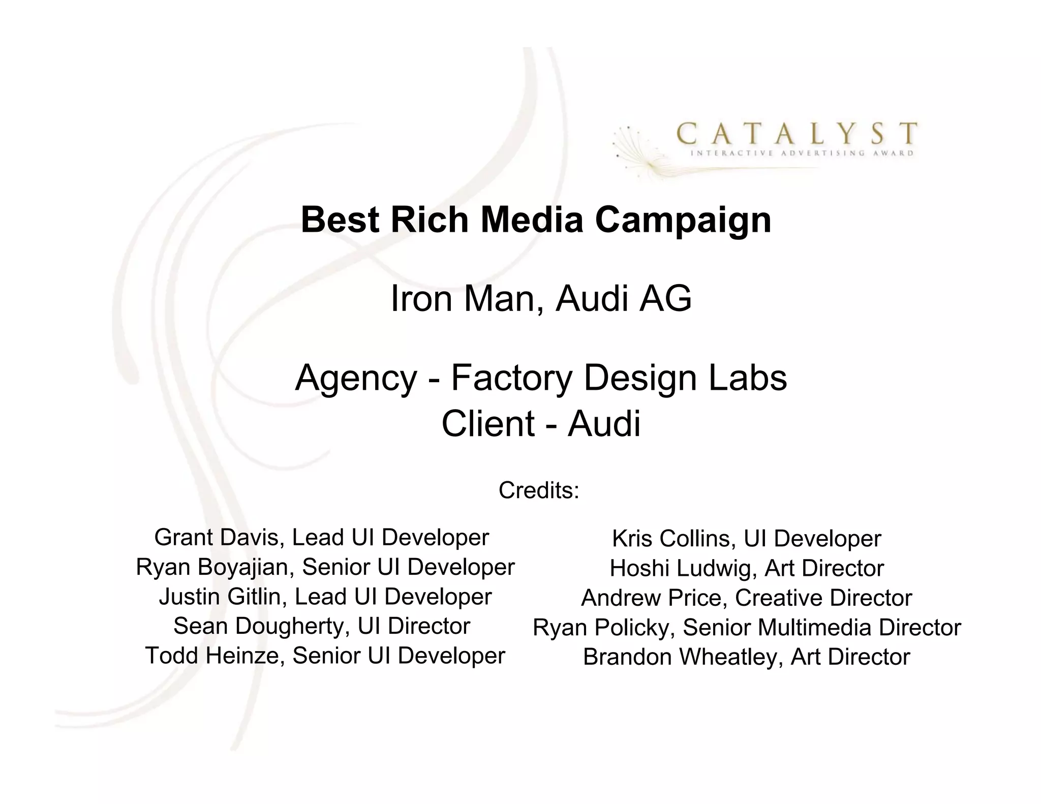 Best Rich Media Campaign

                       Iron Man, Audi AG

              Agency - Factory Design Labs
                      Client - Audi
                                Credits:
  Grant Davis, Lead UI Developer         Kris Collins, UI Developer
Ryan Boyajian, Senior UI Developer       Hoshi Ludwig, Art Director
  Justin Gitlin, Lead UI Developer    Andrew Price, Creative Director
   Sean Dougherty, UI Director     Ryan Policky, Senior Multimedia Director
 Todd Heinze, Senior UI Developer      Brandon Wheatley, Art Director
 