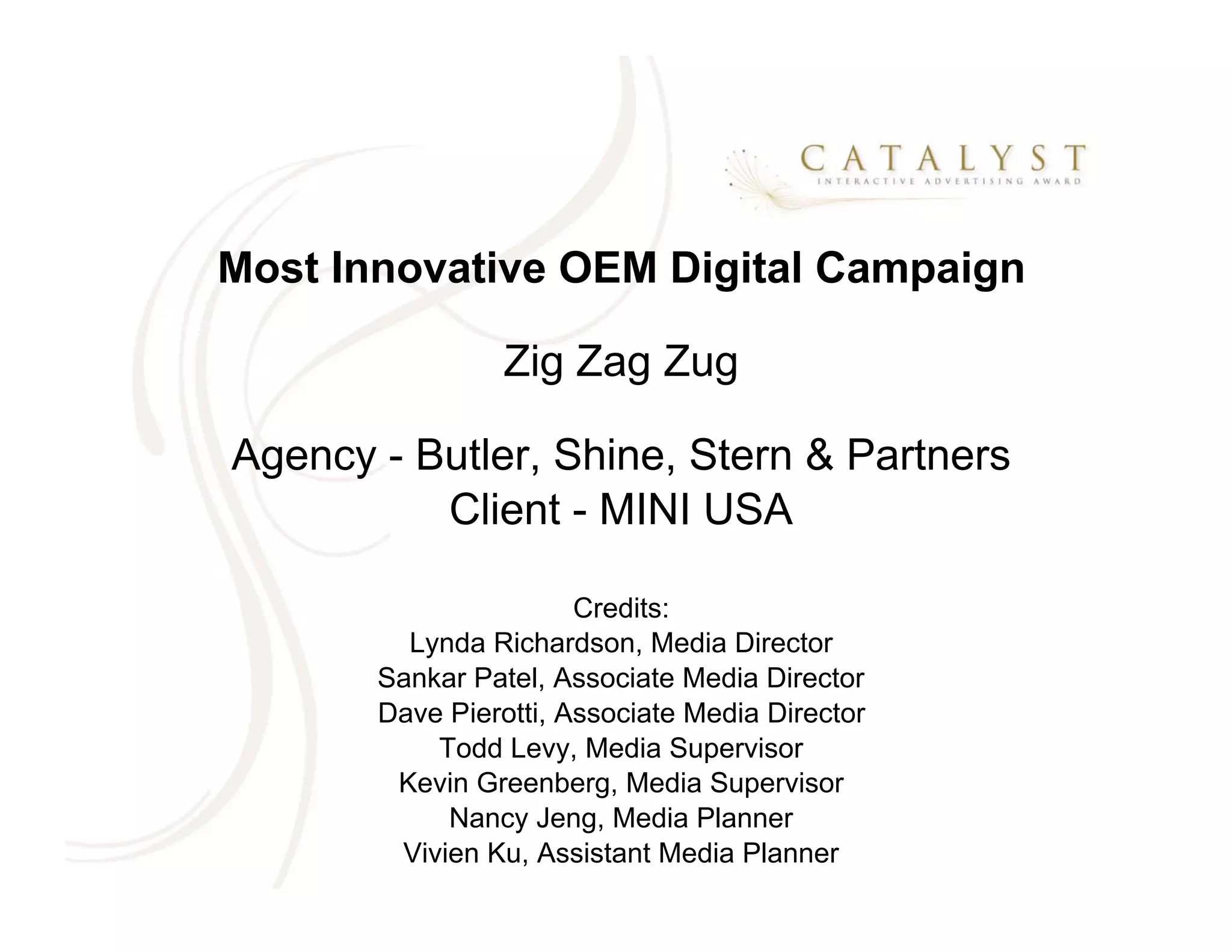 Most Innovative OEM Digital Campaign

                 Zig Zag Zug

Agency - Butler, Shine, Stern & Partners
          Client - MINI USA

                       Credits:
         Lynda Richardson, Media Director
       Sankar Patel, Associate Media Director
       Dave Pierotti, Associate Media Director
           Todd Levy, Media Supervisor
        Kevin Greenberg, Media Supervisor
            Nancy Jeng, Media Planner
        Vivien Ku, Assistant Media Planner
 