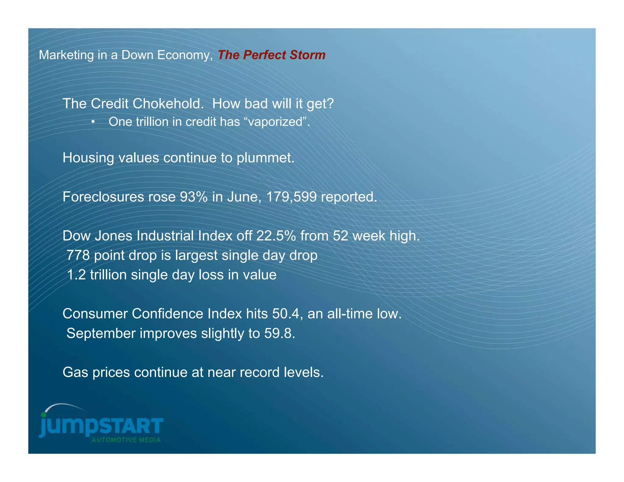 Marketing in a Down Economy, The Perfect Storm


   The Credit Chokehold. How bad will it get?
        •   One trillion in credit has “vaporized”.

   Housing values continue to plummet.

   Foreclosures rose 93% in June, 179,599 reported.

   Dow Jones Industrial Index off 22.5% from 52 week high.
   778 point drop is largest single day drop
   1.2 trillion single day loss in value

   Consumer Confidence Index hits 50.4, an all-time low.
   September improves slightly to 59.8.

   Gas prices continue at near record levels.
 