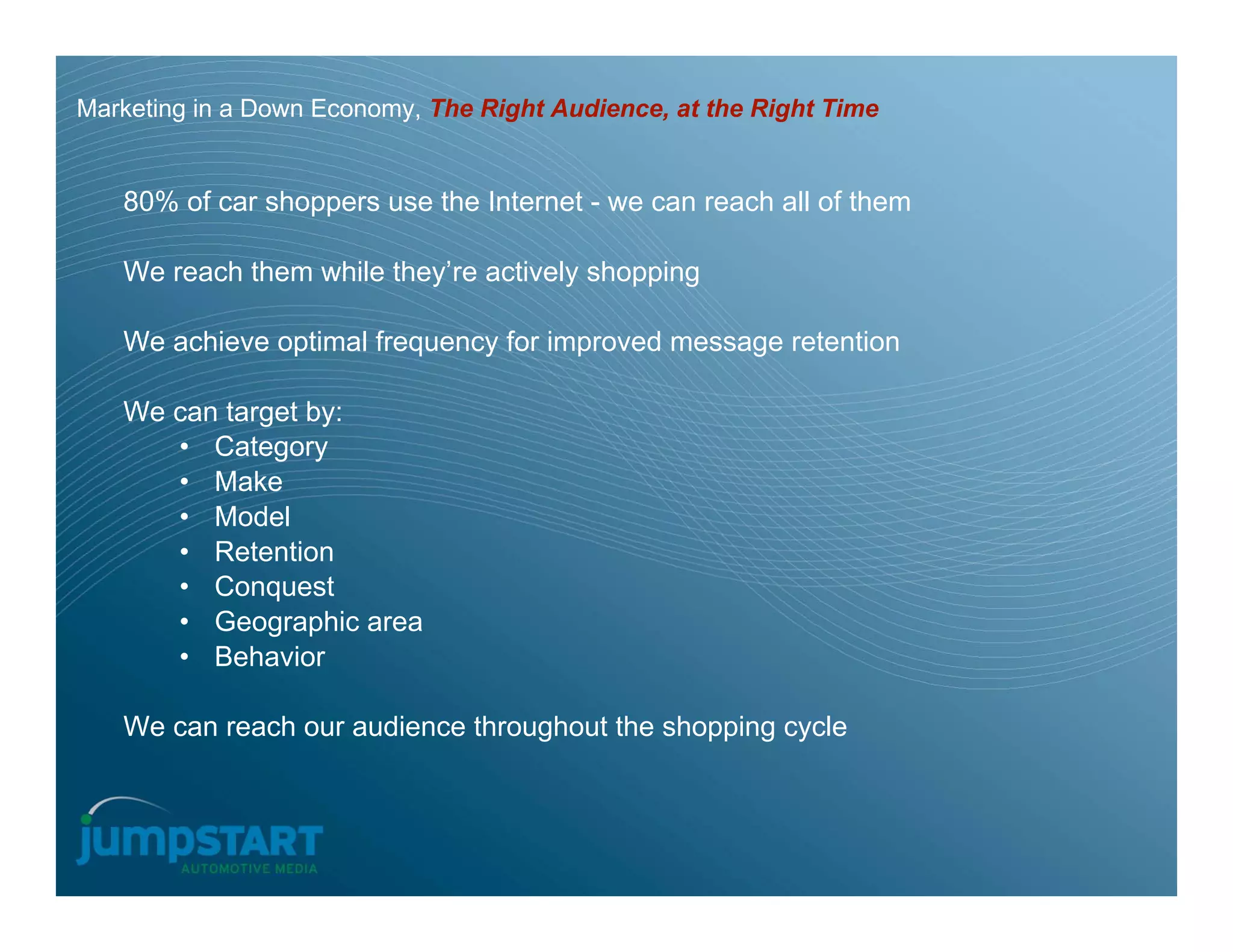 Marketing in a Down Economy, The Right Audience, at the Right Time


   80% of car shoppers use the Internet - we can reach all of them

   We reach them while they’re actively shopping

   We achieve optimal frequency for improved message retention

   We can target by:
      • Category
      • Make
      • Model
      • Retention
      • Conquest
      • Geographic area
      • Behavior

   We can reach our audience throughout the shopping cycle
 