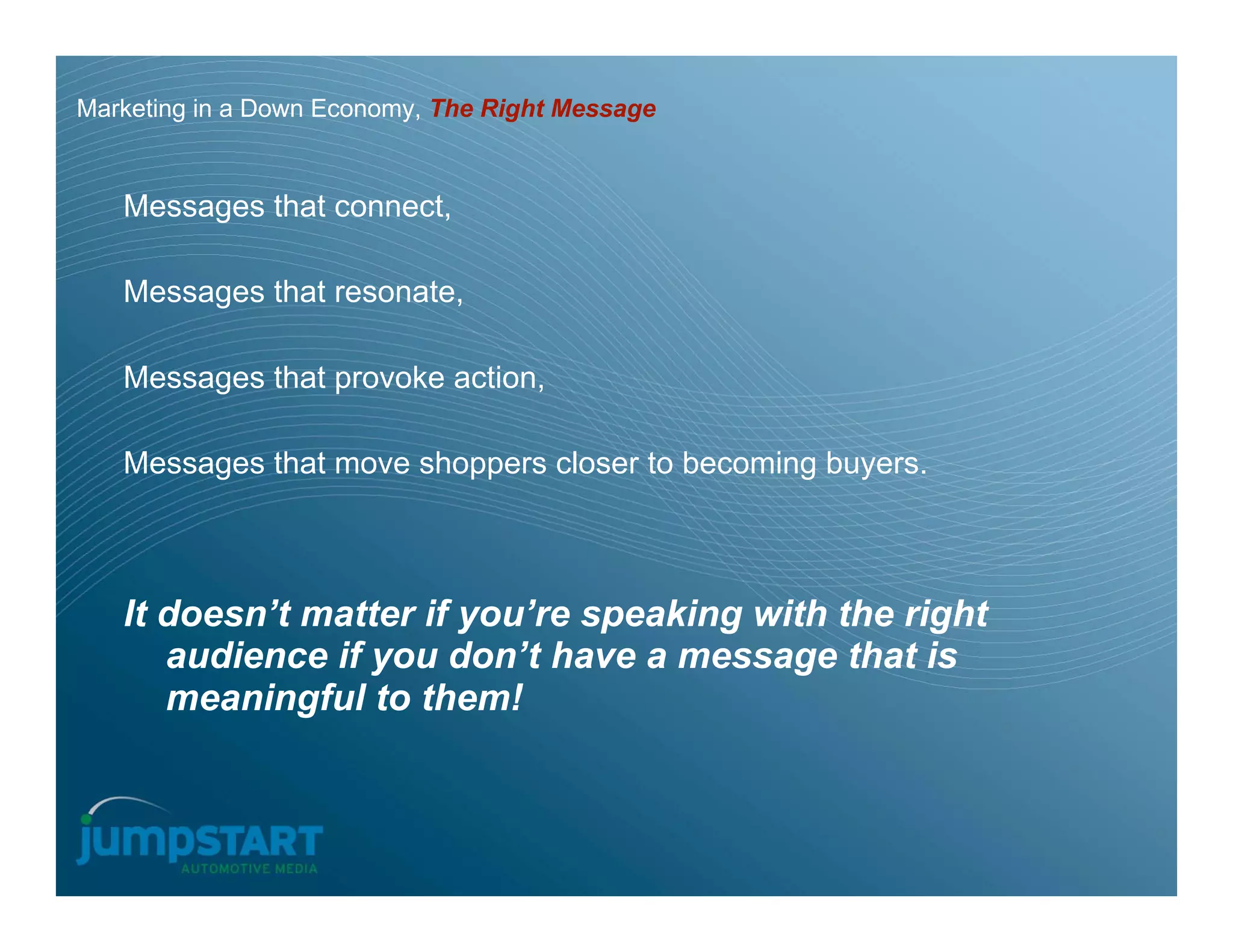 Marketing in a Down Economy, The Right Message


   Messages that connect,

   Messages that resonate,

   Messages that provoke action,

   Messages that move shoppers closer to becoming buyers.



   It doesn’t matter if you’re speaking with the right
      audience if you don’t have a message that is
      meaningful to them!
 