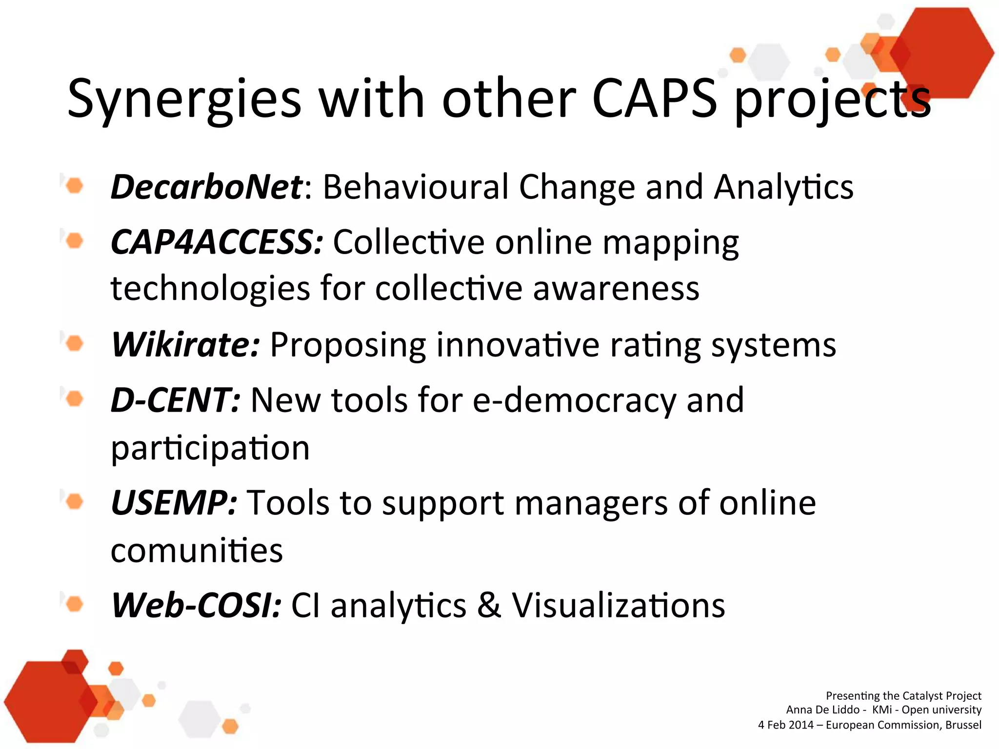 Synergies	
  with	
  other	
  CAPS	
  projects	
  
! DecarboNet:	
  Behavioural	
  Change	
  and	
  Analy'cs	
  
!   CAP4ACCESS:	
  Collec've	
  online	
  mapping	
  
technologies	
  for	
  collec've	
  awareness	
  
! Wikirate:	
  Proposing	
  innova've	
  ra'ng	
  systems	
  
!   D-­‐CENT:	
  New	
  tools	
  for	
  e-­‐democracy	
  and	
  
par'cipa'on	
  
!   USEMP:	
  Tools	
  to	
  support	
  managers	
  of	
  online	
  
comuni'es	
  
!   Web-­‐COSI:	
  CI	
  analy'cs	
  &	
  Visualiza'ons	
  
Presen'ng	
  the	
  Catalyst	
  Project	
  
Anna	
  De	
  Liddo	
  -­‐	
  	
  KMi	
  -­‐	
  Open	
  university	
  
4	
  Feb	
  2014	
  –	
  European	
  Commission,	
  Brussel	
  
	
  

 
