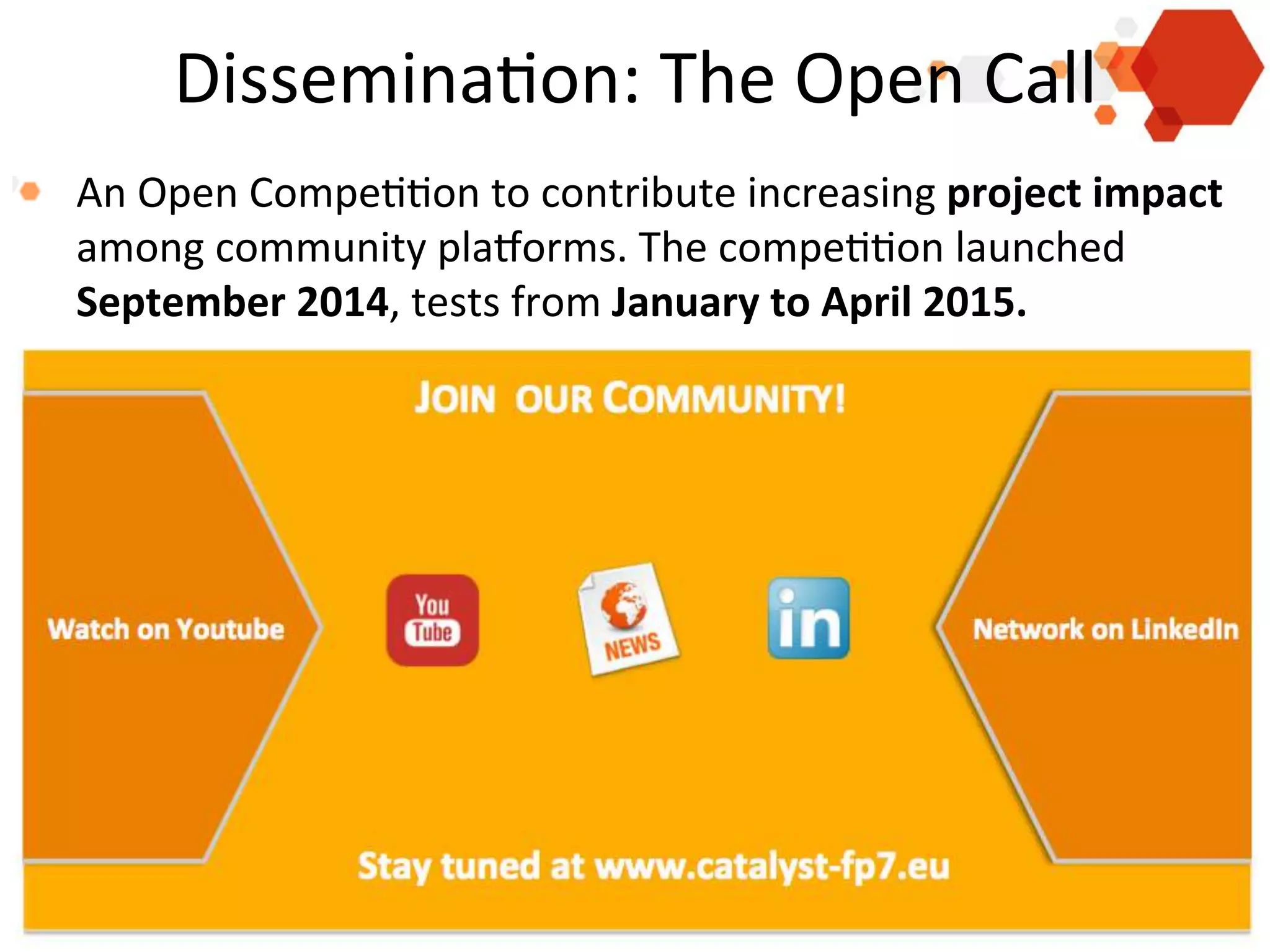 Dissemina'on:	
  The	
  Open	
  Call	
  
!   An	
  Open	
  Compe''on	
  to	
  contribute	
  increasing	
  project	
  impact	
  
among	
  community	
  plaRorms.	
  The	
  compe''on	
  launched	
  
September	
  2014,	
  tests	
  from	
  January	
  to	
  April	
  2015.	
  	
  

Presen'ng	
  the	
  Catalyst	
  Project	
  
Anna	
  De	
  Liddo	
  -­‐	
  	
  KMi	
  -­‐	
  Open	
  university	
  
4	
  Feb	
  2014	
  –	
  European	
  Commission,	
  Brussel	
  
	
  

 