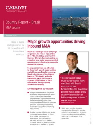 Country Report - Brazil
M&A update
Summer 2013

Major growth opportunities driving
inbound M&A
Brazil is a strategic focus for foreign
corporates. Its role as host of the
2014 FIFA World Cup and the 2016
Summer Olympic Games is acting as
a catalyst for a major government-led
programme of infrastructure projects
across the country.
Foreign corporates are attracted
to these high growth opportunities
available across Brazil’s economy.
Brazil attracts one of the highest
levels of FDI globally and with
investment expected to reach
a record US$70 billion in 2013,
competition for high quality
assets is increasing.

Key findings from our research
Foreign corporates from low growth
economies are participating in Brazil’s
US$600 billion plus investment
programme to upgrade infrastructure
and increase energy production.
The demand for experienced specialist
providers is creating opportunities
across the supply chain and driving
inbound M&A.
Brazil is forecast to be the fifth largest
consumer market globally by 2020.
Both foreign corporates and
international financial investors
are using acquisitions of leading
domestic brands to enter the market
and establish a platform for growth.

“The increase in global
cross-border capital flows
combined with Brazil’s
macro-economic
fundamentals and disciplined
policies makes Brazil a very
attractive destination for
British companies to invest.”
Andy Currie, Managing Partner,
Catalyst Corporate Finance

Brazil has a complex operating
environment and investors typically
enter the market via a joint venture or
through a majority stake acquisition
which can include a path to full
ownership.

Catalyst Corporate Finance LLP 2013

Brazil is a core
strategic market for
UK corporates with
international
ambitions

 