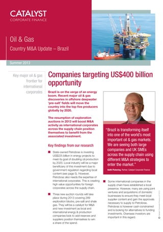 Oil & Gas
Country M&A Update – Brazil
Summer 2013

Companies targeting US$400 billion
opportunity
Brazil is on the verge of an energy
boom. Recent major oil & gas
discoveries in offshore deepwater
‘pre-salt’ fields will move the
country into the top five producers
globally by 2020.
The resumption of exploration
auctions in 2013 will boost M&A
activity as international corporates
across the supply chain position
themselves to benefit from the
associated investment.

Key findings from our research
State-owned Petrobras is investing
US$225 billion in energy projects to
meet its goal of doubling oil production
by 2020. Local industry will be a major
beneficiary of this investment due to
government regulation regarding local
content (see page 5). However,
Petrobras also needs the expertise of
international corporates. This is creating
high value opportunities for foreign
corporates across the supply chain.
Three new auction rounds will take
place during 2013 covering 289
exploration blocks, pre-salt and shale
gas. They will be a catalyst for M&A
and new investment as local and
international energy & production
companies look to add reserves and
suppliers position themselves to win
a share of the spend.

“Brazil is transforming itself
into one of the world’s most
important oil & gas markets.
We are seeing both large
companies and UK SMEs
across the supply chain using
different M&A strategies to
enter the market.”
Keith Pickering, Partner, Catalyst Corporate Finance

Some international companies in the
supply chain have established a local
presence. However, many are using joint
ventures and acquisitions of domestic
businesses to ensure they meet local
supplier content and gain the approvals
necessary to supply to Petrobras.
Petrobras is however cash constrained
and is looking for alternatives to funding
investments. Overseas investors are
important in this regard.

Catalyst Corporate Finance LLP 2013

Key major oil & gas
frontier for
international
corporates

 