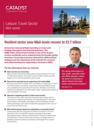Leisure Travel Sector
M&A update
Summer 2013

Resilient sector sees M&A levels recover to £2.7 billion
Consumers have prioritised spending on travel and
holidays throughout the financial downturn. The
US$2 trillion leisure travel market is one of the largest
sectors worldwide and is outperforming the broader global
economy. Increasing consumer demand for differentiated
holidays and the importance of the internet for research
and online booking are supporting a recovery in M&A.

The key observations from our research:
	
Deal volumes are recovering
	
MA volumes in the leisure travel market are recovering from the lows
of 2009 with 56 deals in 2012 worth over £2.7 billion. Activity has held
steady in 2013 with 28 acquisitions year-to-date.
	 
Demand for specialist travel supporting mid-market MA
Consumer demand for holidays which can deliver an ‘experience’ or which
are activity-based is increasing, supported by high disposable incomes
and a prevalence for travel among the over 55s. Strategic and financial
investors are attracted to the niche higher margin, higher growth operators
which specialise in this area.

“	 strong performance by
The
high quality, specialist online
and offline operators means
the sector is continuing to
attract interest from trade
buyers and financial investors.”
	 Mark Farlow, Partner

	
Mid-market private equity has established a successful record
Private equity (PE) has a high level of interest in the sector. Firms are
attracted to both on and offline operators exposed to favourable
demographic trends, offering a product which is difficult to replicate and
are asset-light or have low fixed costs. PE has a successful record of
developing these businesses and exiting to often larger PE to support
further growth.

Catalyst Corporate Finance LLP 2013

	 Operators targeting growth of online travel market
	
The internet is now a key channel for the sector and is being used by
consumers for research and booking. The potential growth in the online
travel market is driving MA, especially by online travel agents (OTAs)
which are looking to gain scale, increase their geographic reach and own
more of the customer journey.

 
