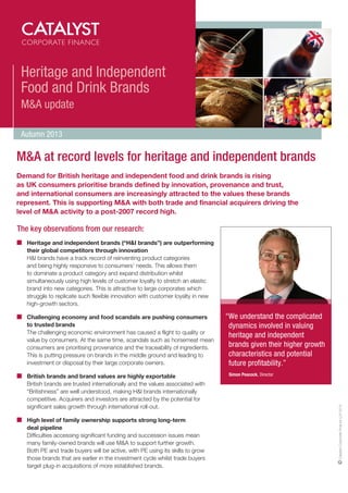Heritage and Independent
Food and Drink Brands
M&A update
Autumn 2013

M&A at record levels for heritage and independent brands
Demand for British heritage and independent food and drink brands is rising
as UK consumers prioritise brands defined by innovation, provenance and trust,
and international consumers are increasingly attracted to the values these brands
represent. This is supporting M&A with both trade and financial acquirers driving the
level of M&A activity to a post-2007 record high.

The key observations from our research:
	
Heritage and independent brands (“HI brands”) are outperforming
their global competitors through innovation
	
HI brands have a track record of reinventing product categories
and being highly responsive to consumers’ needs. This allows them
to dominate a product category and expand distribution whilst
simultaneously using high levels of customer loyalty to stretch an elastic
brand into new categories. This is attractive to large corporates which
struggle to replicate such flexible innovation with customer loyalty in new
high-growth sectors.

	 British brands and brand values are highly exportable
	  ritish brands are trusted internationally and the values associated with
B
“Britishness” are well understood, making HI brands internationally
competitive. Acquirers and investors are attracted by the potential for
significant sales growth through international roll-out.
	
High level of family ownership supports strong long-term
deal pipeline
	  ifficulties accessing significant funding and succession issues mean
D
many family-owned brands will use MA to support further growth.
Both PE and trade buyers will be active, with PE using its skills to grow
those brands that are earlier in the investment cycle whilst trade buyers
target plug-in acquisitions of more established brands.

“ e understand the complicated
W
dynamics involved in valuing
heritage and independent
brands given their higher growth
characteristics and potential
future profitability.”
	 Simon Peacock, Director

Catalyst Corporate Finance LLP 2013

	 
Challenging economy and food scandals are pushing consumers
to trusted brands
The challenging economic environment has caused a flight to quality or
value by consumers. At the same time, scandals such as horsemeat mean
consumers are prioritising provenance and the traceability of ingredients.
This is putting pressure on brands in the middle ground and leading to
investment or disposal by their large corporate owners.

 