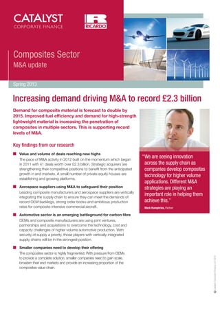 Composites Sector
M&A update
Spring 2013

Increasing demand driving M&A to record £2.3 billion
Demand for composite material is forecast to double by
2015. Improved fuel efficiency and demand for high-strength
lightweight material is increasing the penetration of
composites in multiple sectors. This is supporting record
levels of M&A.

Key findings from our research
Value and volume of deals reaching new highs
The pace of M&A activity in 2012 built on the momentum which began
in 2011 with 41 deals worth over £2.3 billion. Strategic acquirers are
strengthening their competitive positions to benefit from the anticipated
growth in end markets. A small number of private equity houses are
establishing and growing platforms.
Aerospace suppliers using M&A to safeguard their position
Leading composite manufacturers and aerospace suppliers are vertically
integrating the supply chain to ensure they can meet the demands of
record OEM backlogs, strong order books and ambitious production
rates for composite-intensive commercial aircraft.

“We are seeing innovation
across the supply chain as
companies develop composites
technology for higher volume
applications. Different M&A
strategies are playing an
important role in helping them
achieve this.”
Mark Humphries, Partner

Smaller companies need to develop their offering
The composites sector is highly fragmented. With pressure from OEMs
to provide a complete solution, smaller companies need to gain scale,
broaden their end markets and provide an increasing proportion of the
composites value chain.

Catalyst Corporate Finance LLP 2013

Automotive sector is an emerging battleground for carbon fibre
OEMs and composite manufacturers are using joint ventures,
partnerships and acquisitions to overcome the technology, cost and
capacity challenges of higher volume automotive production. With
security of supply a priority, those players with vertically-integrated
supply chains will be in the strongest position.

 