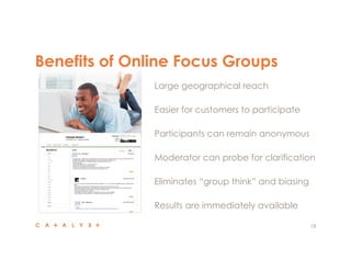 18
 Large geographical reach
 Easier for customers to participate
 Participants can remain anonymous
 Moderator can probe for clarification
 Eliminates “group think” and biasing
 Results are immediately available
Benefits of Online Focus Groups
 