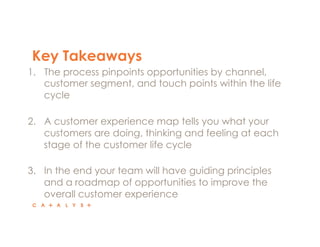 Key Takeaways
1.  The process pinpoints opportunities by channel,
customer segment, and touch points within the life
cycle
2.  A customer experience map tells you what your
customers are doing, thinking and feeling at each
stage of the customer life cycle
3.  In the end your team will have guiding principles
and a roadmap of opportunities to improve the
overall customer experience
 