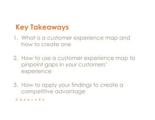 Key Takeaways 
1. What is a customer experience map and 
how to create one 
2. How to use a customer experience map to 
pinpoint gaps in your customers’ 
experience 
3. How to apply your findings to create a 
competitive advantage 
 