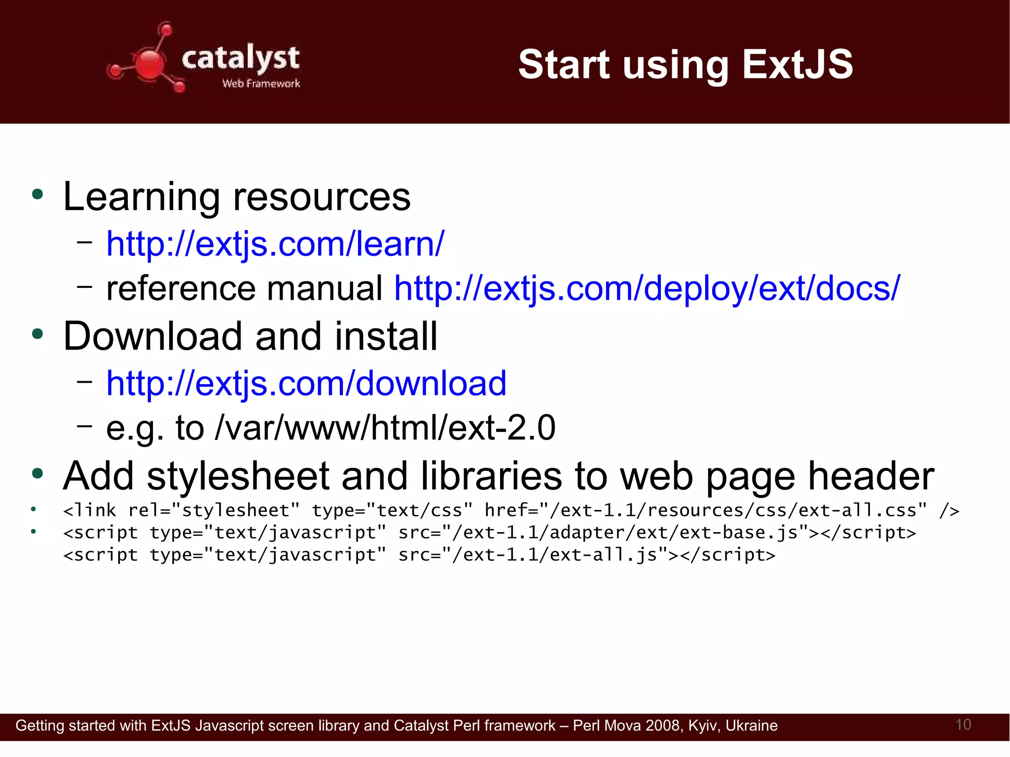 Start using ExtJS

  ●
      Learning resources
         –   http://extjs.com/learn/
         –   reference manual http://extjs.com/deploy/ext/docs/
  ●
      Download and install
         –   http://extjs.com/download
         –   e.g. to /var/www/html/ext-2.0
  ●
      Add stylesheet and libraries to web page header
  ●
      <link rel="stylesheet" type="text/css" href="/ext-1.1/resources/css/ext-all.css" />
  ●
      <script type="text/javascript" src="/ext-1.1/adapter/ext/ext-base.js"></script>
      <script type="text/javascript" src="/ext-1.1/ext-all.js"></script>




Getting started with ExtJS Javascript screen library and Catalyst Perl framework – Perl Mova 2008, Kyiv, Ukraine   10
 