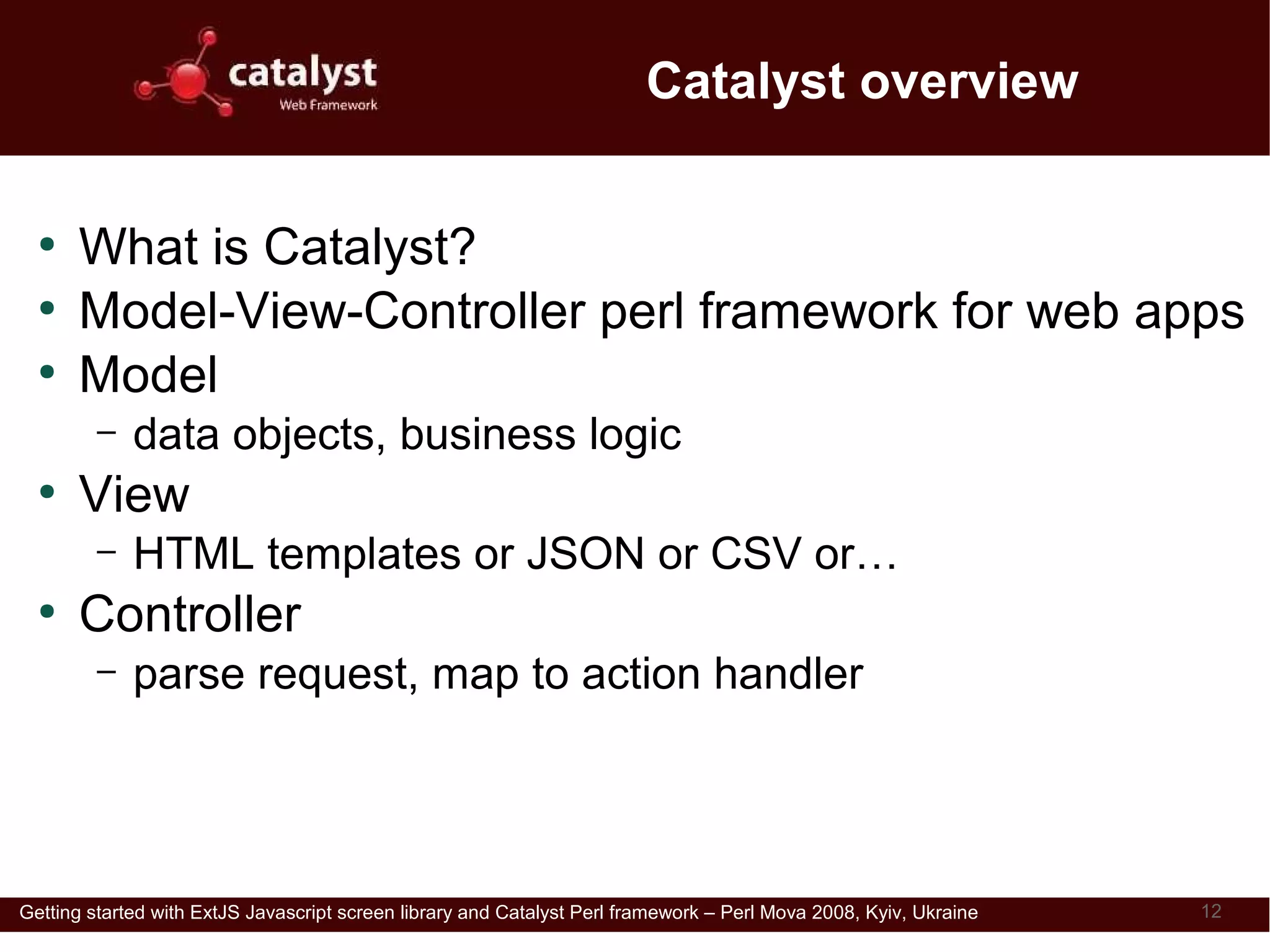 Catalyst overview

  ●
      What is Catalyst?
  ●
      Model-View-Controller perl framework for web apps
  ●
      Model
         –   data objects, business logic
  ●
      View
         –   HTML templates or JSON or CSV or…
  ●
      Controller
         –   parse request, map to action handler




Getting started with ExtJS Javascript screen library and Catalyst Perl framework – Perl Mova 2008, Kyiv, Ukraine   12
 