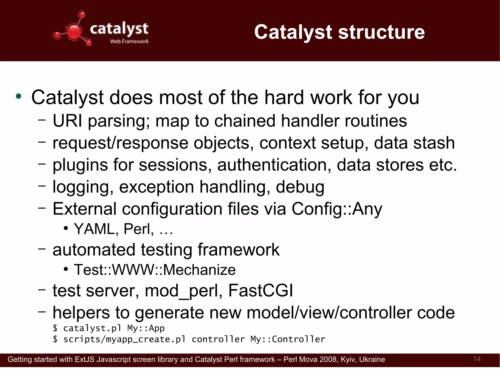 Catalyst structure

  ●
      Catalyst does most of the hard work for you
         –   URI parsing; map to chained handler routines
         –   request/response objects, context setup, data stash
         –   plugins for sessions, authentication, data stores etc.
         –   logging, exception handling, debug
         –   External configuration files via Config::Any
                ●
                    YAML, Perl, …
         –   automated testing framework
                ●
                    Test::WWW::Mechanize
         –   test server, mod_perl, FastCGI
         –   helpers to generate new model/view/controller code
             $ catalyst.pl My::App
             $ scripts/myapp_create.pl controller My::Controller

Getting started with ExtJS Javascript screen library and Catalyst Perl framework – Perl Mova 2008, Kyiv, Ukraine   14
 