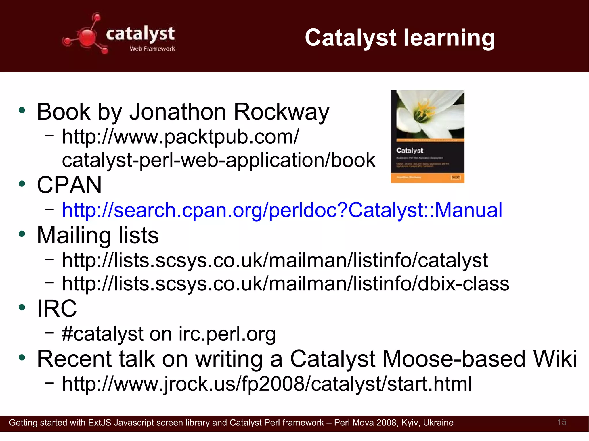 Catalyst learning

  ●
      Book by Jonathon Rockway
         –   http://www.packtpub.com/
             catalyst-perl-web-application/book
  ●
      CPAN
         –   http://search.cpan.org/perldoc?Catalyst::Manual
  ●
      Mailing lists
         –   http://lists.scsys.co.uk/mailman/listinfo/catalyst
         –   http://lists.scsys.co.uk/mailman/listinfo/dbix-class
  ●
      IRC
         –   #catalyst on irc.perl.org
  ●
      Recent talk on writing a Catalyst Moose-based Wiki
         –   http://www.jrock.us/fp2008/catalyst/start.html
Getting started with ExtJS Javascript screen library and Catalyst Perl framework – Perl Mova 2008, Kyiv, Ukraine   15
 
