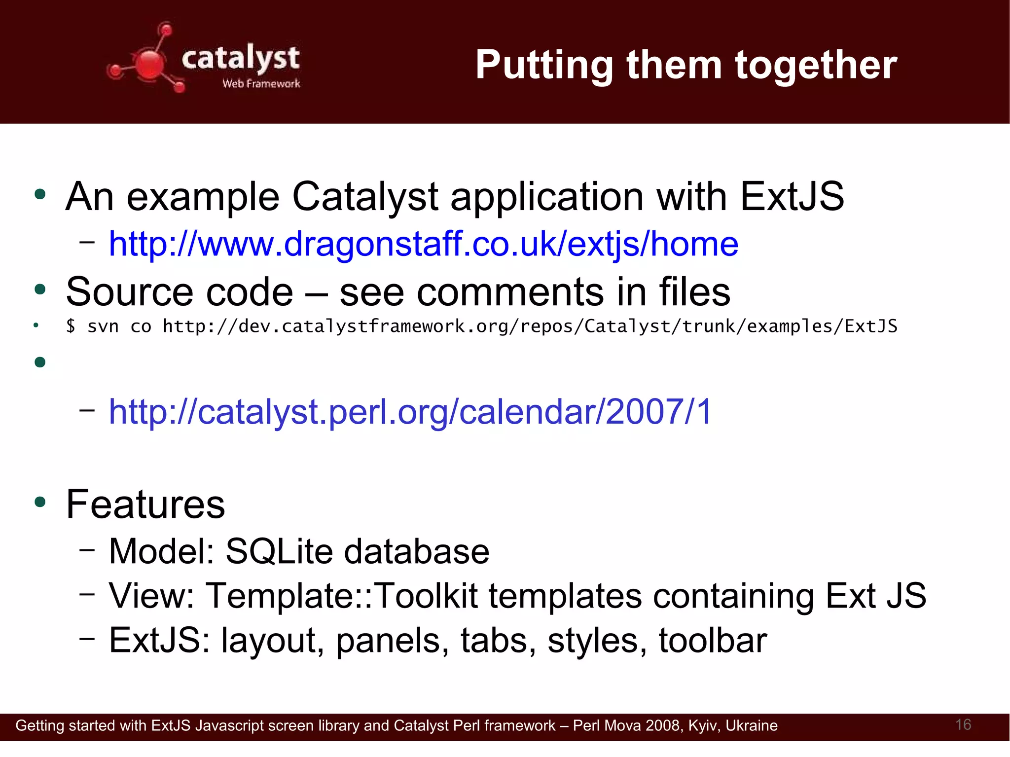 Putting them together

  ●
       An example Catalyst application with ExtJS
         –   http://www.dragonstaff.co.uk/extjs/home
  ●
       Source code – see comments in files
  ●
       $ svn co http://dev.catalystframework.org/repos/Catalyst/trunk/examples/ExtJS
  ●
       Accompanying Catalyst advent calendar article
         –   http://catalyst.perl.org/calendar/2007/1

  ●
       Features
         –   Model: SQLite database
         –   View: Template::Toolkit templates containing Ext JS
         –   ExtJS: layout, panels, tabs, styles, toolbar

Getting started with ExtJS Javascript screen library and Catalyst Perl framework – Perl Mova 2008, Kyiv, Ukraine   16
 