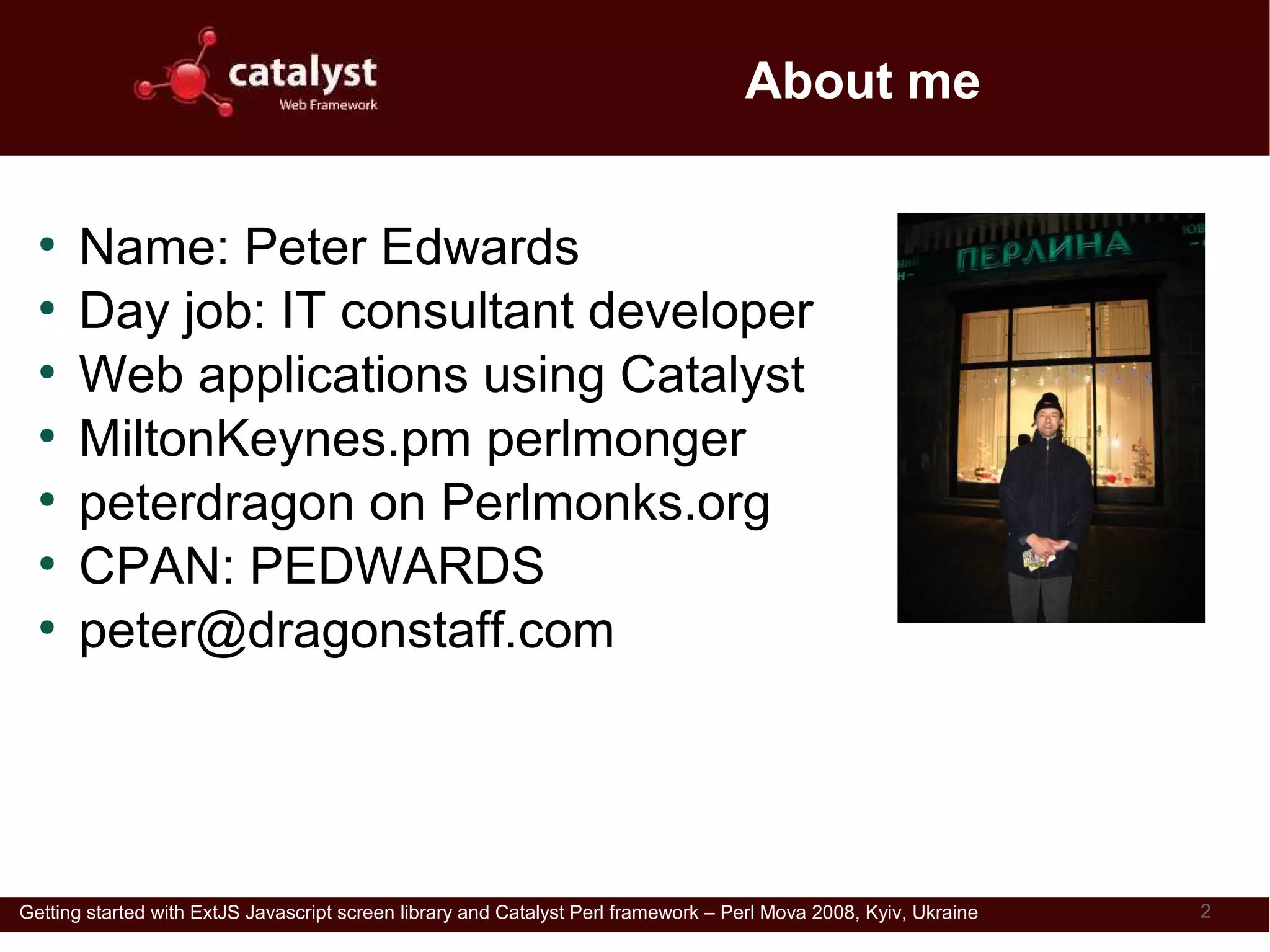 About me

  ●
      Name: Peter Edwards
  ●
      Day job: IT consultant developer
  ●
      Web applications using Catalyst
  ●
      MiltonKeynes.pm perlmonger
  ●
      peterdragon on Perlmonks.org
  ●
      CPAN: PEDWARDS
  ●
      peter@dragonstaff.com
                                                                                                      Wonders: is this the venue?




Getting started with ExtJS Javascript screen library and Catalyst Perl framework – Perl Mova 2008, Kyiv, Ukraine                    2
 