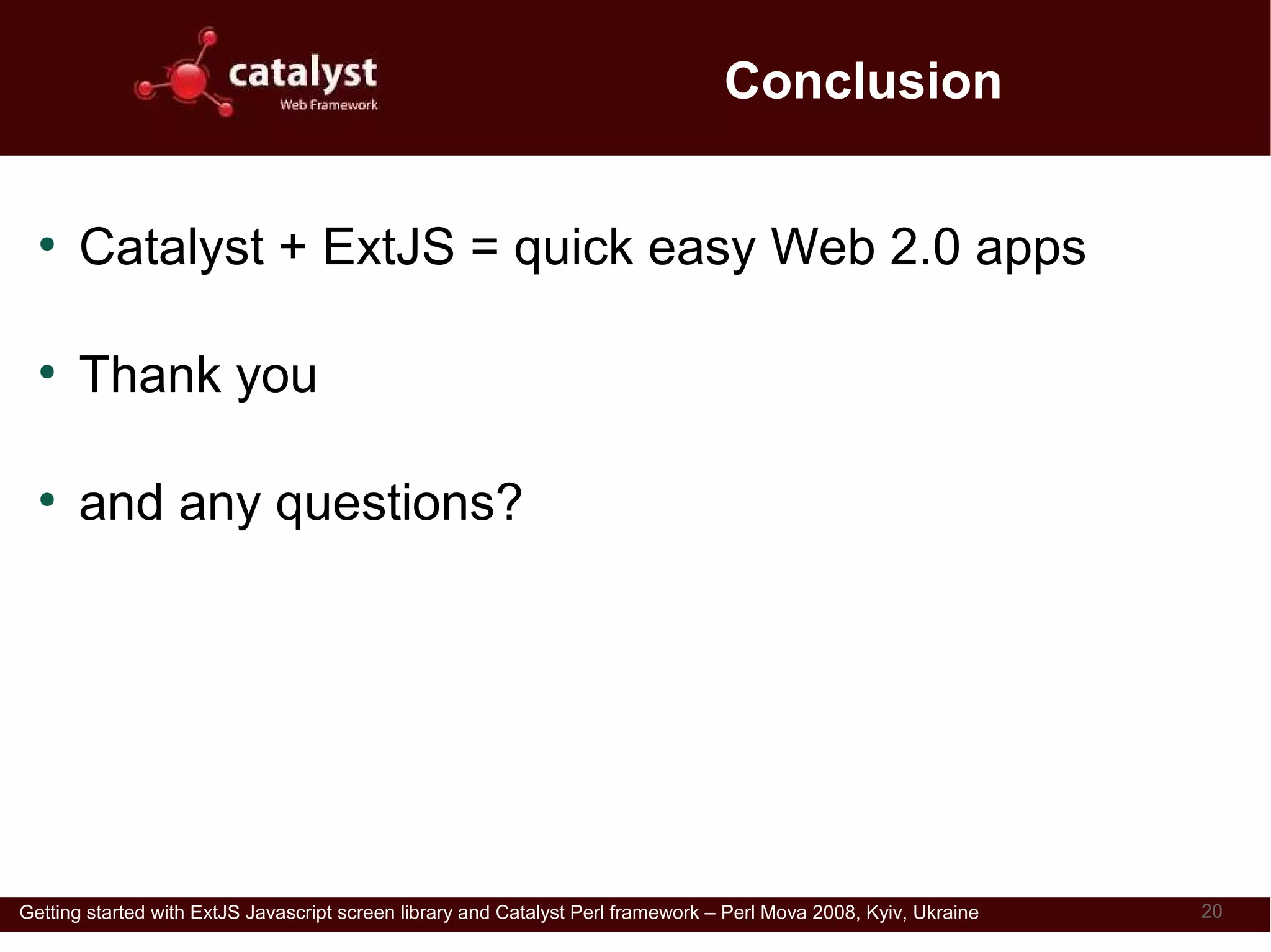 Conclusion

  ●
      Catalyst + ExtJS = quick easy Web 2.0 apps

  ●
      Thank you

  ●
      and any questions?


                               Download this presentation from
                               http://perl.dragonstaff.co.uk



Getting started with ExtJS Javascript screen library and Catalyst Perl framework – Perl Mova 2008, Kyiv, Ukraine   20
 