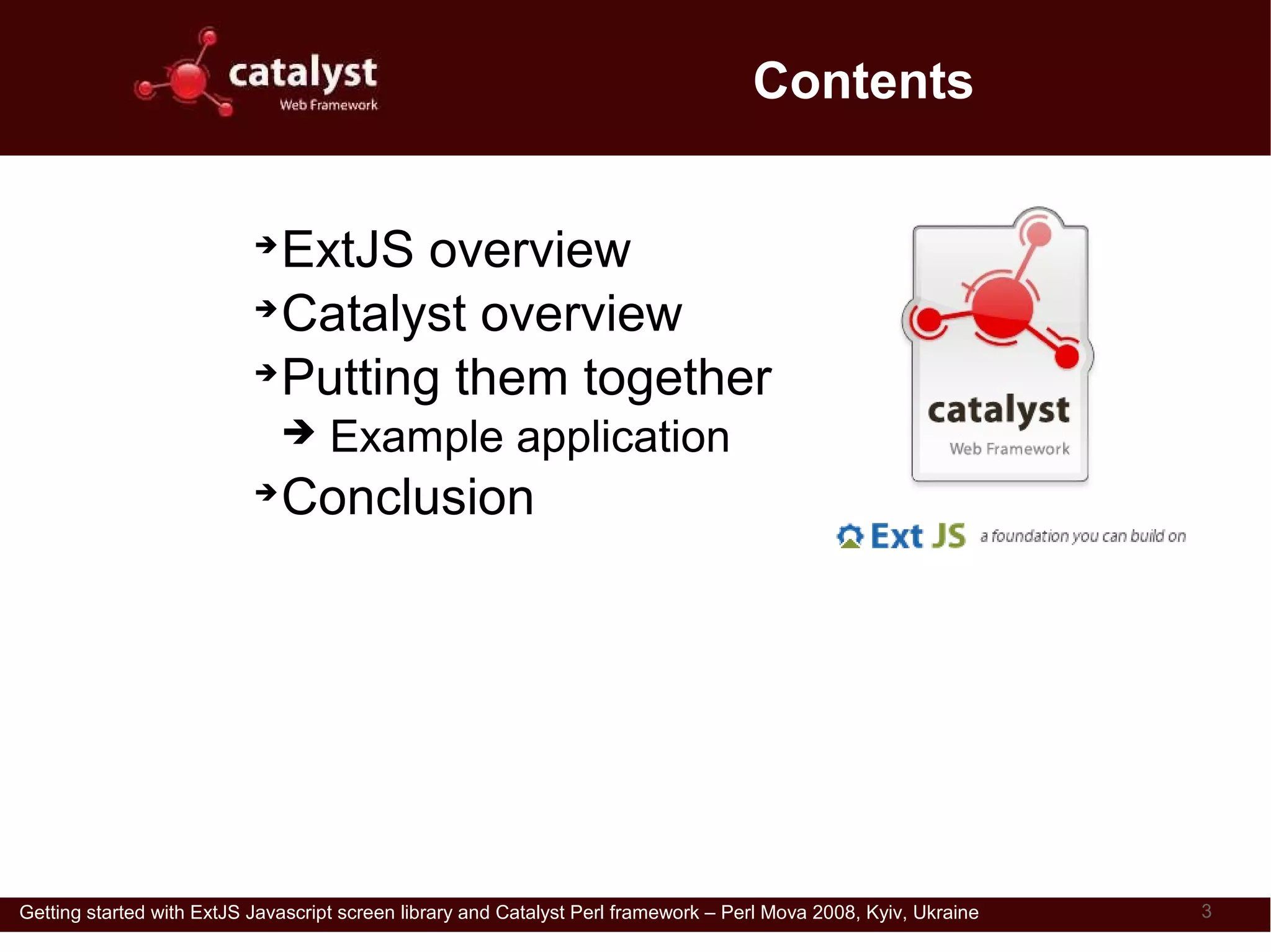 Contents


                           ➔
                             ExtJS overview
                           ➔
                             Catalyst overview
                           ➔
                             Putting them together
                               ➔    Example application
                           ➔
                               Conclusion

                               Download this presentation from
                               http://perl.dragonstaff.co.uk




Getting started with ExtJS Javascript screen library and Catalyst Perl framework – Perl Mova 2008, Kyiv, Ukraine   3
 