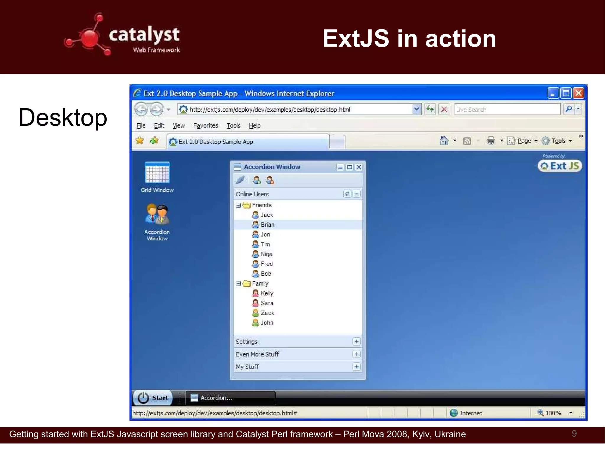 ExtJS in action


  Desktop




Getting started with ExtJS Javascript screen library and Catalyst Perl framework – Perl Mova 2008, Kyiv, Ukraine   9
 